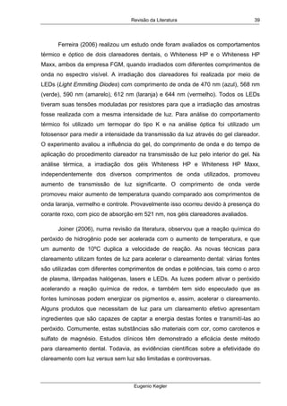 Revisão da Literatura
Eugenio Kegler
39
Ferreira (2006) realizou um estudo onde foram avaliados os comportamentos
térmico e óptico de dois clareadores dentais, o Whiteness HP e o Whiteness HP
Maxx, ambos da empresa FGM, quando irradiados com diferentes comprimentos de
onda no espectro visível. A irradiação dos clareadores foi realizada por meio de
LEDs (Light Emmiting Diodes) com comprimento de onda de 470 nm (azul), 568 nm
(verde), 590 nm (amarelo), 612 nm (laranja) e 644 nm (vermelho). Todos os LEDs
tiveram suas tensões moduladas por resistores para que a irradiação das amostras
fosse realizada com a mesma intensidade de luz. Para análise do comportamento
térmico foi utilizado um termopar do tipo K e na análise óptica foi utilizado um
fotosensor para medir a intensidade da transmissão da luz através do gel clareador.
O experimento avaliou a influência do gel, do comprimento de onda e do tempo de
aplicação do procedimento clareador na transmissão de luz pelo interior do gel. Na
análise térmica, a irradiação dos géis Whiteness HP e Whiteness HP Maxx,
independentemente dos diversos comprimentos de onda utilizados, promoveu
aumento de transmissão de luz significante. O comprimento de onda verde
promoveu maior aumento de temperatura quando comparado aos comprimentos de
onda laranja, vermelho e controle. Provavelmente isso ocorreu devido à presença do
corante roxo, com pico de absorção em 521 nm, nos géis clareadores avaliados.
Joiner (2006), numa revisão da literatura, observou que a reação química do
peróxido de hidrogênio pode ser acelerada com o aumento de temperatura, e que
um aumento de 10ºC duplica a velocidade de reação. As novas técnicas para
clareamento utilizam fontes de luz para acelerar o clareamento dental: várias fontes
são utilizadas com diferentes comprimentos de ondas e potências, tais como o arco
de plasma, lâmpadas halógenas, lasers e LEDs. As luzes podem ativar o peróxido
acelerando a reação química de redox, e também tem sido especulado que as
fontes luminosas podem energizar os pigmentos e, assim, acelerar o clareamento.
Alguns produtos que necessitam de luz para um clareamento efetivo apresentam
ingredientes que são capazes de captar a energia destas fontes e transmití-las ao
peróxido. Comumente, estas substâncias são materiais com cor, como carotenos e
sulfato de magnésio. Estudos clínicos têm demonstrado a eficácia deste método
para clareamento dental. Todavia, as evidências científicas sobre a efetividade do
clareamento com luz versus sem luz são limitadas e controversas.
 