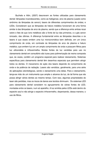 Revisão da Literatura
Eugenio Kegler
40
Buchala e Attin, (2007) descrevem as fontes utilizadas para clareamento
dental: lâmpadas incandescentes, como as halógenas; arco de plasma (usado como
sinônimo de lâmpadas de xenon); lasers de diferentes comprimentos de ondas; e
LEDs. Consideram que as lâmpadas de haluro metálico funcionam de uma forma
similar à das lâmpadas de arco de plasma, sendo que a diferença entre ambas recai
sobre o fato de que íons metálicos são a fonte de luz das primeiras, e o gás xenon
ionizado, das últimas. A diferença fundamental entre as lâmpadas descritas e os
lasers é que esses emitem uma luz monocromática bem definida, em um único
comprimento de onda, em contraste às lâmpadas de arco de plasma e haluro
metálico, que emitem luz em um amplo comprimento de onda e possuem filtros para
luz ultravioleta e infravermelha. Muitas fontes de luz vendidas para uso no
clareamento dental em consultório são luzes para polimerização de resina composta
que, às vezes, contêm um programa especial para realizar clareamento. Sistemas
específicos para clareamento dental têm desenhos especiais que permitem atingir
todos os dentes. O mecanismo de ação dos lasers depende do comprimento de
onda e da potência de radiação. Lasers são vendidos, geralmente, para uma série
de aplicações odontológicas, sendo o clareamento uma delas. Para o clareamento,
lança-se mão de um instrumento que amplia o alcance da luz, de tal forma que ela
possa atingir vários dentes ao mesmo tempo. Com isso, algumas propriedades do
laser são perdidas, mas os riscos de danos aos tecidos diminuem. Os sistemas LED
para clareamento dental consistem no agrupamento de várias fontes de LED,
montadas entre os lasers, num só aparelho. A luz emitida pelos LEDs está dentro do
espectro azul e não atinge o espectro infravermelho, dispensando, dessa maneira, o
uso de filtros.
 