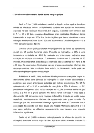 Revisão da Literatura
Eugenio Kegler
41
2.3 Efeitos do clareamento dental sobre o órgão pulpar
Zach e Cohen (1965) estudaram os efeitos do calor sobre a polpa dental em
dentes de macacos rhesus. O experimento consistiu em aplicar um instrumento
aquecido na face vestibular dos dentes. Em seguida, os dentes eram extraídos aos
2, 7, 14, 51 e 91 dias, e análises histológicas eram realizadas. Relataram danos
irreversíveis à polpa em 15% dos dentes hígidos que foram submetidos a uma
elevação de temperatura de 5,6°C, 60% aos submetidos a uma elevação de 11°C e
100% para elevação de 16,6°C.
Cohen e Chase (1979) avaliaram histologicamente os efeitos do clareamento
dental em 51 dentes humanos vitais. Peróxido de hidrogênio a 35% a uma
temperatura controlada de 55ºC foi aplicado em pré-molares, indicados para
extração por motivos ortodônticos. O tratamento consistiu em 3 consultas de 30
minutos. Os dentes foram extraídos após intervalos pós-operatórios de 1 hora, 3, 15
e 30 dias. As observações histológicas para os grupos experimentais diferiram das
do grupo controle. Nas condições deste estudo, o clareamento dental pode ser
considerado perigoso para o tecido pulpar.
Robertson e Melfi (1980) avaliaram histologicamente a resposta pulpar ao
clareamento dental com peróxido de hidrogênio e calor. Foram selecionados 7
pacientes que teriam pré-molares extraídos por motivos ortodônticos. No G1 foi
aplicado calor (47 a 51ºC) e peróxido de hidrogênio a 35% 5 minutos; no G2,
peróxido de hidrogênio a 35%; no G3 calor (47 a 51ºC) por 5 minutos e uma solução
salina; e o G4 foi o grupo controle. Os dentes foram extraídos 4 dias após o
clareamento. G1 apresentou uma resposta inflamatória limitada ao tecido pulpar
superficial, estatisticamente diferente da apresentada pelo grupo controle. Os
demais grupos não apresentaram diferença significante entre si. Concluíram que a
associação do peróxido com calor causa uma reação inflamatória (grau 0.5 a 1) e
que estes métodos, se utilizados separadamente, não causam uma resposta
inflamatória significante.
Seale, et al. (1981) avaliaram histologicamente os efeitos do peróxido de
hidrogênio e do calor sobre a polpa de cães. Aplicaram sobre os dentes dos cães do
 