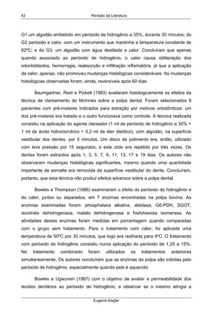 Revisão da Literatura
Eugenio Kegler
42
G1 um algodão embebido em peróxido de hidrogênio a 35%, durante 30 minutos; do
G2 peróxido e calor, com um instrumento que mantinha a temperatura constante de
62ºC; e do G3, um algodão com água destilada e calor. Concluíram que apenas
quando associado ao peróxido de hidrogênio, o calor causa obliteração dos
odontoblastos, hemorragia, reabsorção e infiltração inflamatória, já que a aplicação
de calor, apenas, não promoveu mudanças histológicas consideráveis. As mudanças
histológicas observadas foram, ainda, reversíveis após 60 dias.
Baumgartner, Reid e Pickett (1983) avaliaram histologicamente os efeitos da
técnica de clareamento de McInnes sobre a polpa dental. Foram selecionados 9
pacientes com pré-molares indicados para extração por motivos ortodônticos: um
dos pré-molares era tratado e o outro funcionava como controle. A técnica realizada
consistiu na aplicação do agente clareador (1 ml de peróxido de hidrogênio a 30% +
1 ml de ácido hidroclorídrico + 0,2 ml de éter dietílico), com algodão, na superfície
vestibular dos dentes, por 5 minutos. Um disco de polimento era, então, utilizado
com leve pressão por 15 segundos, e este ciclo era repetido por três vezes. Os
dentes foram extraídos após 1, 3, 5, 7, 9, 11, 13, 17 e 19 dias. Os autores não
observaram mudanças histológicas significantes, mesmo quando uma quantidade
importante de esmalte era removida da superfície vestibular do dente. Concluíram,
portanto, que esta técnica não produz efeitos adversos sobre a polpa dental.
Bowles e Thompson (1986) examinaram o efeito do peróxido de hidrogênio e
do calor, juntos ou separados, em 7 enzimas encontradas na polpa bovina. As
enzimas examinadas foram: phosphatasa alkalina, aldolasa, G6-PDH, SGOT,
isocitrato dehidrogenasa, malato dehidrogenasa e fosfohexosa isomerasa. As
atividades destas enzimas foram medidas em porcentagem quando comparadas
com o grupo sem tratamento. Para o tratamento com calor, foi aplicada uma
temperatura de 50ºC por 30 minutos, que logo era resfriada para 4ºC. O tratamento
com peróxido de hidrogênio consistiu numa aplicação do peróxido de 1,25 a 15%.
No tratamento combinado foram utilizados os tratamentos anteriores
simultaneamente. Os autores concluíram que as enzimas da polpa são inibidas pelo
peróxido de hidrogênio, especialmente quando este é aquecido.
Bowles e Ugwuneri (1987) com o objetivo de avaliar a permeabilidade dos
tecidos dentários ao peróxido de hidrogênio, e observar se o mesmo atingia a
 