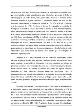 Revisão da Literatura
Eugenio Kegler
43
câmara pulpar, utilizaram dentes humanos extraídos, substituindo o conteúdo pulpar
por uma solução tampão estabilizadora, que detectaria a presença do H2O2 na
câmara pulpar. Os dentes foram, então, preparados, deixando-se somente a face
vestibular exposta ao agente clareador. O tratamento constou da ação de três
diferentes concentrações de peróxido de hidrogênio (1%, 10%, 30%) por 15 minutos
e à temperatura de 37ºC. Terminado o tempo de exposição ao peróxido de
hidrogênio, foi retirada a solução de dentro da câmara e, com métodos especiais,
foram medidas as quantidades de peróxido que havia permeado, através do esmalte
e da dentina, atingindo a câmara pulpar. Quando da utilização de uma concentração
de 10%, foram encontrados 5,8 MOL de H2O2 no interior da câmara, sendo esta
quantidade bem maior, quando a concentração foi de 30% e quando a temperatura
empregada foi de 50ºC (respectivamente: 25,4 MOL e 25,5 MOL de H2O2). Os
autores consideram que a quantidade diminuta de peróxido que penetrou na câmara
pulpar pode ser a resposta ao fato de que danos pulpares não são freqüentemente
observados após clareamento de dentes vitais, desde que as instruções do
fabricante sejam seguidas.
Goldstein et al. (1989) relataram que as sustâncias clareadoras podem
penetrar através do esmalte e da dentina e chegar até a polpa, em função do baixo
peso molecular do peróxido de hidrogênio e de sua habilidade em alterar as
proteínas, permitindo a movimentação dos íons que permeiam as estruturas dentais.
Neste mesmo estudo, os autores se referem aos efeitos do agente clareador
associado ao calor. Verificam algumas evidências histológicas, como o
desaparecimento da camada odontoblástica e a formação de um denso infiltrado
inflamatório sob a área tratada. No entanto, a avaliação, após o tratamento, aponta
como resultado que todas as polpas mostram cicatrização depois de transcorridos
30 dias.
Glickman, Frysh e Baker (1992) reportaram um caso clínico de abscesso após
o tratamento clareador em consultório com peróxido de hidrogênio a 35%. O
paciente se apresentou na clínica com o incisivo central escurecido, relatando que
há 10 anos havia sofrido um trauma nesse dente e que nos últimos 5 anos começou
o escurecimento. Nenhum teste de vitalidade foi realizado e, radiograficamente, não
se podia observar nenhuma irregularidade. Foi realizado o clareamento dental em
consultório com Starbrite (35% H2O2). A aplicação do gel clareador foi realizada por
 