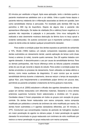 Revisão da Literatura
Eugenio Kegler
44
20 minutos por vestibular e lingual. Após essa aplicação, tanto o dentista quanto o
paciente mostraram-se satisfeitos com a cor obtida. Vinte e quatro horas depois o
paciente retornou relatando dor e inflamação associadas ao dente em questão, bem
como sensibilidade intensa à percussão. Foi receitado pelo dentista 500 mg de
penicilina e 800 mg de ibuprofeno. Depois de alguns dias o paciente não
apresentava inflamação. Os testes de vitalidade (frio e elétrico) foram negativos e o
paciente não respondeu à palpação e à percussão. Uma nova radiografia foi
realizada e esta claramente mostrava destruição da lâmina dura no terço apical e
evidente radiolucidez. Os autores concluíram que é importante conhecer o estado
pulpar do dente antes de realizar qualquer procedimento clareador.
Para avaliar a condição pulpar dos dentes expostos ao peróxido de carbamida
a 10%, Shulte (1994) realizou um estudo comparando respostas pulpares dos
dentes submetidos ao clareamento dental, usando aplicação de tempo curto (duas
horas) e extenso (à noite), durante quatro semanas. Dos 28 sujeitos tratados com
agente clareador, 4 descontinuaram o uso por causa da sensibilidade térmica. Para
os demais participantes, não houve diferença entre as leituras pulpares anotadas
antes do uso do gel, durante e depois do estudo. Para avaliar a condição pulpar dos
dentes envolvidos no processo de clareamento, foram utilizados os testes elétrico e
térmico, como meios auxiliares de diagnóstico. O autor conclui que se ocorrer
sensibilidade térmica durante o tratamento, deve-se reduzir o tempo de exposição e
aplicar flúor, pois freqüentemente a sensibilidade pulpar diminui em poucos dias,
permitindo ao paciente completar o tratamento de forma gradual e mais lenta.
Gokay et al. (2000) estudaram a difusão dos agentes clareadores na câmara
pulpar em dentes restaurados com diferentes materiais. Sessenta e cinco dentes
anteriores superiores humanos foram selecionados e divididos em 13 grupos.
Cavidades classe V foram preparadas em todos os grupos com exceção do grupo
controle. Os dentes foram restaurados com resina composta, resina composta
modificada por poliácidos e cimento de ionômero de vidro modificado por resina. Os
dentes foram submetidos a 4 agentes clareadores diferentes, por 30 minutos, a
37ºC. Concluíram que concentrações maiores de peróxido de hidrogênio resultam
em maior penetração do agente na câmara pulpar. A maior penetração do agente
clareador foi encontrada no grupo restaurado com ionômero de vidro modificado por
resina e a menor penetração no grupo restaurado com resina composta.
 
