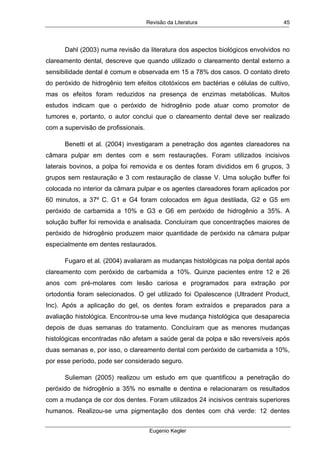 Revisão da Literatura
Eugenio Kegler
45
Dahl (2003) numa revisão da literatura dos aspectos biológicos envolvidos no
clareamento dental, descreve que quando utilizado o clareamento dental externo a
sensibilidade dental é comum e observada em 15 a 78% dos casos. O contato direto
do peróxido de hidrogênio tem efeitos citotóxicos em bactérias e células de cultivo,
mas os efeitos foram reduzidos na presença de enzimas metabólicas. Muitos
estudos indicam que o peróxido de hidrogênio pode atuar como promotor de
tumores e, portanto, o autor conclui que o clareamento dental deve ser realizado
com a supervisão de profissionais.
Benetti et al. (2004) investigaram a penetração dos agentes clareadores na
câmara pulpar em dentes com e sem restaurações. Foram utilizados incisivos
laterais bovinos, a polpa foi removida e os dentes foram divididos em 6 grupos, 3
grupos sem restauração e 3 com restauração de classe V. Uma solução buffer foi
colocada no interior da câmara pulpar e os agentes clareadores foram aplicados por
60 minutos, a 37º C. G1 e G4 foram colocados em água destilada, G2 e G5 em
peróxido de carbamida a 10% e G3 e G6 em peróxido de hidrogênio a 35%. A
solução buffer foi removida e analisada. Concluíram que concentrações maiores de
peróxido de hidrogênio produzem maior quantidade de peróxido na câmara pulpar
especialmente em dentes restaurados.
Fugaro et al. (2004) avaliaram as mudanças histológicas na polpa dental após
clareamento com peróxido de carbamida a 10%. Quinze pacientes entre 12 e 26
anos com pré-molares com lesão cariosa e programados para extração por
ortodontia foram selecionados. O gel utilizado foi Opalescence (Ultradent Product,
Inc). Após a aplicação do gel, os dentes foram extraídos e preparados para a
avaliação histológica. Encontrou-se uma leve mudança histológica que desaparecia
depois de duas semanas do tratamento. Concluíram que as menores mudanças
histológicas encontradas não afetam a saúde geral da polpa e são reversíveis após
duas semanas e, por isso, o clareamento dental com peróxido de carbamida a 10%,
por esse período, pode ser considerado seguro.
Sulieman (2005) realizou um estudo em que quantificou a penetração do
peróxido de hidrogênio a 35% no esmalte e dentina e relacionaram os resultados
com a mudança de cor dos dentes. Foram utilizados 24 incisivos centrais superiores
humanos. Realizou-se uma pigmentação dos dentes com chá verde: 12 dentes
 