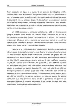 Revisão da Literatura
Eugenio Kegler
46
foram colocados em água; e os outros 12 em peróxido de hidrogênio a 35%,
ativados por luz (Arco de plasma). A ativação foi realizada por 6 s. e um tempo de 10
min. foi esperado para a remoção do gel. Este procedimento foi realizado três vezes
totalizando 30 min. de aplicação do gel. Os dentes foram seccionados em sentido
mésio-distal e lábio-palatino e utilizou-se um software para avaliar a área clareada.
Concluíram que o peróxido de hidrogênio utilizado para clareamento dental clareia a
dentina em uma espessura uniforme.
Uhl (2005) comparou os efeitos da luz halógena e LED em fibroblastos da
gengiva humana. Num modelo de câmara pulpar colocaram as células e
fotopolimerizaram diferentes resinas compostas sobre o modelo. Em geral não
encontraram diferenças entre o aumento de temperatura dentro do modelo de
câmara pulpar e não houve diferença estatisticamente significante para o número de
células vivas após o uso de LED ou lâmpada halógena.
Camargo et al. (2007) avaliaram a penetração do peróxido de hidrogênio na
câmara pulpar de dentes humanos e bovinos. Setenta terceiros molares humanos e
70 incisivos laterais bovinos foram selecionados e divididos em grupos: A1 e B1
restaurados com resina composta, A2 e B2 restaurados com cimento de ionômero
de vidro, A3 e B3 restaurados com cimento ionômero de vidro modificado por resina,
A4, A5, B4 e B5 não foram restaurados. Os grupos A1-A4 e B1-B4 foram expostos
ao peróxido de hidrogênio a 38% e as análises específicas foram realizadas, para
avaliar a penetração do agente clareador. Um nível mais alto de peróxido de
hidrogênio penetrou na câmara pulpar dos dentes restaurados com cimento de
ionômero de vidro modificado por resina. Observou-se uma maior penetração do
peróxido de hidrogênio nos dentes humanos, em todos os grupos. Os autores
concluíram que, nas condições deste estudo, a penetração do peróxido de
hidrogênio depende do material restaurador e que dentes humanos são mais
suscetíveis a penetração que os dentes bovinos.
 