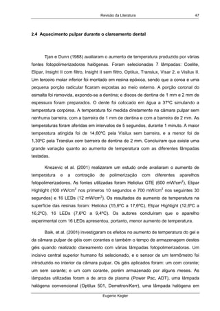 Revisão da Literatura
Eugenio Kegler
47
2.4 Aquecimento pulpar durante o clareamento dental
Tjan e Dunn (1988) avaliaram o aumento de temperatura produzido por várias
fontes fotopolimerizadoras halógenas. Foram selecionadas 7 lâmpadas: Coelite,
Elipar, Insight II com filtro, Insight II sem filtro, Optilux, Translux, Visar 2, e Visilux II.
Um terceiro molar inferior foi montado em resina epóxica, sendo que a coroa e uma
pequena porção radicular ficaram expostas ao meio externo. A porção coronal do
esmalte foi removida, expondo-se a dentina; e discos de dentina de 1 mm e 2 mm de
espessura foram preparados. O dente foi colocado em água a 37ºC simulando a
temperatura corpórea. A temperatura foi medida diretamente na câmara pulpar sem
nenhuma barreira, com a barreira de 1 mm de dentina e com a barreira de 2 mm. As
temperaturas foram aferidas em intervalos de 5 segundos, durante 1 minuto. A maior
temperatura atingida foi de 14,60ºC pela Visilux sem barreira, e a menor foi de
1,30ºC pela Translux com barreira de dentina de 2 mm. Concluíram que existe uma
grande variação quanto ao aumento de temperatura com as diferentes lâmpadas
testadas.
Knezevic et al. (2001) realizaram um estudo onde avaliaram o aumento de
temperatura e a contração de polimerização com diferentes aparelhos
fotopolimerizadores. As fontes utilizadas foram Heliolux GTE (600 mW/cm2
), Elipar
Highlight (100 nW/cm2
nos primeros 10 segundos e 700 mW/cm2
nos seguintes 30
segundos) e 16 LEDs (12 mW/cm2
). Os resultados do aumento de temperatura na
superfície das resinas foram: Heliolux (15,6ºC a 17,6ºC), Elipar Highlight (12,6ºC a
16,2ºC), 16 LEDs (7,6ºC a 9,4ºC). Os autores concluíram que o aparelho
experimental com 16 LEDs apresentou, portanto, menor aumento de temperatura.
Baik, et al. (2001) investigaram os efeitos no aumento de temperatura do gel e
da câmara pulpar de géis com corantes e também o tempo de armazenagem destes
géis quando realizado clareamento com várias lâmpadas fotopolimerizadoras. Um
incisivo central superior humano foi selecionado, e o sensor de um termômetro foi
introduzido no interior da câmara pulpar. Os géis aplicados foram: um com corante;
um sem corante; e um com corante, porém armazenado por alguns meses. As
lâmpadas utilizadas foram a de arco de plasma (Power Pac, ADT), uma lâmpada
halógena convencional (Optilux 501, Demetron/Kerr), uma lâmpada halógena em
 