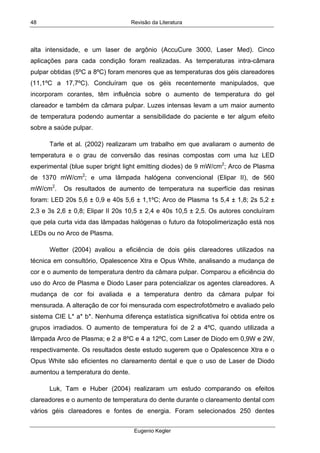 Revisão da Literatura
Eugenio Kegler
48
alta intensidade, e um laser de argônio (AccuCure 3000, Laser Med). Cinco
aplicações para cada condição foram realizadas. As temperaturas intra-câmara
pulpar obtidas (5ºC a 8ºC) foram menores que as temperaturas dos géis clareadores
(11,1ºC a 17,7ºC). Concluíram que os géis recentemente manipulados, que
incorporam corantes, têm influência sobre o aumento de temperatura do gel
clareador e também da câmara pulpar. Luzes intensas levam a um maior aumento
de temperatura podendo aumentar a sensibilidade do paciente e ter algum efeito
sobre a saúde pulpar.
Tarle et al. (2002) realizaram um trabalho em que avaliaram o aumento de
temperatura e o grau de conversão das resinas compostas com uma luz LED
experimental (blue super bright light emitting diodes) de 9 mW/cm2
; Arco de Plasma
de 1370 mW/cm2
; e uma lâmpada halógena convencional (Elipar II), de 560
mW/cm2
. Os resultados de aumento de temperatura na superfície das resinas
foram: LED 20s 5,6 ± 0,9 e 40s 5,6 ± 1,1ºC; Arco de Plasma 1s 5,4 ± 1,8; 2s 5,2 ±
2,3 e 3s 2,6 ± 0,8; Elipar II 20s 10,5 ± 2,4 e 40s 10,5 ± 2,5. Os autores concluíram
que pela curta vida das lâmpadas halógenas o futuro da fotopolimerização está nos
LEDs ou no Arco de Plasma.
Wetter (2004) avaliou a eficiência de dois géis clareadores utilizados na
técnica em consultório, Opalescence Xtra e Opus White, analisando a mudança de
cor e o aumento de temperatura dentro da câmara pulpar. Comparou a eficiência do
uso do Arco de Plasma e Diodo Laser para potencializar os agentes clareadores. A
mudança de cor foi avaliada e a temperatura dentro da câmara pulpar foi
mensurada. A alteração de cor foi mensurada com espectrofotômetro e avaliado pelo
sistema CIE L* a* b*. Nenhuma diferença estatística significativa foi obtida entre os
grupos irradiados. O aumento de temperatura foi de 2 a 4ºC, quando utilizada a
lâmpada Arco de Plasma; e 2 a 8ºC e 4 a 12ºC, com Laser de Diodo em 0,9W e 2W,
respectivamente. Os resultados deste estudo sugerem que o Opalescence Xtra e o
Opus White são eficientes no clareamento dental e que o uso de Laser de Diodo
aumentou a temperatura do dente.
Luk, Tam e Huber (2004) realizaram um estudo comparando os efeitos
clareadores e o aumento de temperatura do dente durante o clareamento dental com
vários géis clareadores e fontes de energia. Foram selecionados 250 dentes
 