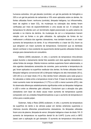Revisão da Literatura
Eugenio Kegler
49
humanos extraídos. Um gel placebo (controle), um gel de peróxido de hidrogênio a
35% e um gel de peróxido de carbamida a 10% eram aplicados sobre os dentes. As
fontes utilizadas foram: nenhuma (controle), lâmpada halógena, luz infravermelha,
laser de argônio e laser CO2. As mudanças na coloração dos dentes foram
verificadas por meio de espectrofotômetro e uma escala de cor. A variação de
temperatura foi aferida com um termômetro digital posicionado na parte externa do
esmalte e na interna da dentina. As mudanças de cor e a temperatura tiveram
relação com as fontes e os géis utilizados. As aplicações de fontes de luz
melhoraram a eficácia dos agentes clareadores, mas também levaram a um maior
aumento de temperatura do dente. A luz infravermelha e o laser de CO2 foram os
que atingiram um maior aumento de temperatura. Concluíram que os dentistas
devem conhecer o risco existente de aquecimento dental quando utilizadas fontes de
energia para clareamento em consultório.
Eldeniz (2005) estudaram, in vitro, o aumento de temperatura intra-câmara
pulpar durante o clareamento dental foto assistido com dois agentes clareadores e
várias fontes de energia. Oitenta incisivos centrais superiores foram selecionados, e
dois agentes clareadores acrescidos de corantes, para aumentar a temperatura do
gel, foram aplicados na superfície vestibular dos dentes. As fontes utilizadas foram:
lâmpada halógena convencional (40 s) lâmpada halógena de alta intensidade (30 s),
LED (40 s) e um laser diodo (15 s). Dez dentes foram utilizados para cada grupo e
foi calculada a média entre a temperatura inicial e final. O laser de diodo apresentou
maior aumento maior de temperatura (11,7ºC) e o LED o menor aumento (6ºC); não
foi observada diferenças estatisticamente significantes entre as lâmpadas halógenas
e LED e entre os diferentes géis utilizados. Concluíram que a ativação dos géis
clareadores com laser de diodo causa maior aumento de temperatura quando
comparado com as unidades fotopolimerizadoras e que o aumento de temperatura é
crítico para a saúde pulpar.
Sulieman, Addy e Rees (2005) avaliaram, in vitro, o aumento da temperatura
da superfície do dente e da câmara pulpar em dentes anteriores superiores e
inferiores durante diferentes procedimentos clareadores. As lâmpadas utilizadas
foram arco de plasma, lâmpada de xenon, lâmpada halógena e laser de diodo 1W. O
aumento de temperatura na superfície dental foi de 0,44ºC (Luma arch) e 86ºC
(laser) sem a aplicação do gel clareador. O aumento de temperatura intra-câmara
 