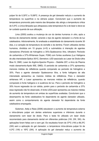 Revisão da Literatura
Eugenio Kegler
50
pulpar foi de 0,30ºC a 15,96ºC. A presença de gel clareador reduziu o aumento de
temperatura na superfície e na câmara pulpar. Concluíram que o aumento de
temperatura promovido pela maioria das lâmpadas não atingiu a temperatura crítica
de 5,5ºC; a única lâmpada que ultrapassou esta temperatura foi a de laser e deve-se
ter cuidado quando de sua utilização.
Lima (2005) avaliou a mudança de cor do dentes humanos in vitro, após a
técnica de clareamento dental, variando o tipo de agente clareador e a fonte de luz
catalisadora. Adicionalmente, foi analisada a estabilidade do clareamento durante 30
dias, e a variação da temperatura do esmalte e da dentina. Foram utilizados dentes
humanos, divididos em 15 grupos (n=5) e submetidos à interação de agentes
clareadores (Peróxido de hidrogênio a 35%-Opalescence Xtra, Ultradent; Peróxido
de carbamida a 37%-Whiteness Super, FGM) com fontes auxiliares (Luz Halógena
de alta intensidade-Optilux 501C, Demetron; LED associado ao Laser de Diodo-Ultra
Blue IV, DMC; Laser de Argônio-Spectra Physics – Stabilite 207; e Arco de Plasma
modo clareamento-Apolo 95E, DMD). O peróxido de carbamida a 37% apresentou
menores médias de refletância quando comparado ao peróxido de hidrogênio a
35%. Para o agente clareador Opalescence Xtra, a fonte halógena de alta
intensidade apresentou as maiores médias de refletância. Para o clareador
whiteness HP, o Laser apresentou as menores médias de refletância, quando
comparado à fonte halógena e à ausência de luz. Para o peróxido de hidrogênio a
35% houve regressão da cor obtida, porém para o peróxido de carbamida a 37%
essa regressão não foi observada. A fonte LED/Laser apresentou as maiores médias
de aumento de temperatura em ambas às superfícies avaliadas. Concluíram que o
desempenho da fonte catalisadora foi dependente do agente clareador utilizado,
assim como o comportamento do agente clareador foi dependente da fonte
catalisadora empregada.
Sulieman, Addy e Rees (2006) estudaram o aumento de temperatura externa
e intra-câmara pulpar em dentes anteriores superiores e inferiores durante o
clareamento com laser de diodo. Para o teste foi utilizado um laser diodo
recomendado para clareamento dental em diferentes potências (1W, 2W, 3W). As
aplicações foram feitas com e sem gel. Os resultados foram de 37ºC (1W) a 86,3ºC
(3W) sem a aplicação do gel clareador; a temperatura intra-câmara pulpar foi de
4,3ºC (1W) e 16ºC (3W). A aplicação do gel clareador reduz o aumento de
 