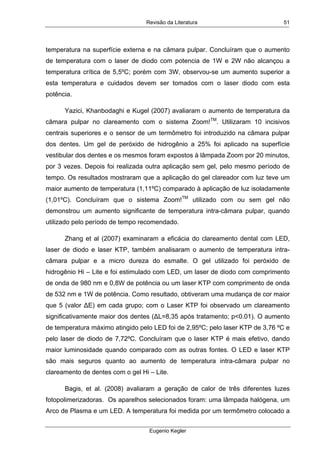 Revisão da Literatura
Eugenio Kegler
51
temperatura na superfície externa e na câmara pulpar. Concluíram que o aumento
de temperatura com o laser de diodo com potencia de 1W e 2W não alcançou a
temperatura crítica de 5,5ºC; porém com 3W, observou-se um aumento superior a
esta temperatura e cuidados devem ser tomados com o laser diodo com esta
potência.
Yazici, Khanbodaghi e Kugel (2007) avaliaram o aumento de temperatura da
câmara pulpar no clareamento com o sistema Zoom!TM
. Utilizaram 10 incisivos
centrais superiores e o sensor de um termômetro foi introduzido na câmara pulpar
dos dentes. Um gel de peróxido de hidrogênio a 25% foi aplicado na superfície
vestibular dos dentes e os mesmos foram expostos à lâmpada Zoom por 20 minutos,
por 3 vezes. Depois foi realizada outra aplicação sem gel, pelo mesmo período de
tempo. Os resultados mostraram que a aplicação do gel clareador com luz teve um
maior aumento de temperatura (1,11ºC) comparado à aplicação de luz isoladamente
(1,01ºC). Concluíram que o sistema Zoom!TM
utilizado com ou sem gel não
demonstrou um aumento significante de temperatura intra-câmara pulpar, quando
utilizado pelo período de tempo recomendado.
Zhang et al (2007) examinaram a eficácia do clareamento dental com LED,
laser de diodo e laser KTP, também analisaram o aumento de temperatura intra-
câmara pulpar e a micro dureza do esmalte. O gel utilizado foi peróxido de
hidrogênio Hi – Lite e foi estimulado com LED, um laser de diodo com comprimento
de onda de 980 nm e 0,8W de potência ou um laser KTP com comprimento de onda
de 532 nm e 1W de potência. Como resultado, obtiveram uma mudança de cor maior
que 5 (valor ∆E) em cada grupo; com o Laser KTP foi observado um clareamento
significativamente maior dos dentes (∆L=8,35 após tratamento; p<0.01). O aumento
de temperatura máximo atingido pelo LED foi de 2,95ºC; pelo laser KTP de 3,76 ºC e
pelo laser de diodo de 7,72ºC. Concluíram que o laser KTP é mais efetivo, dando
maior luminosidade quando comparado com as outras fontes. O LED e laser KTP
são mais seguros quanto ao aumento de temperatura intra-câmara pulpar no
clareamento de dentes com o gel Hi – Lite.
Bagis, et al. (2008) avaliaram a geração de calor de três diferentes luzes
fotopolimerizadoras. Os aparelhos selecionados foram: uma lâmpada halógena, um
Arco de Plasma e um LED. A temperatura foi medida por um termômetro colocado a
 