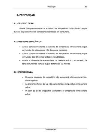 Proposição
Eugenio Kegler
55
33-- PPRROOPPOOSSIIÇÇÃÃOO
3.1. OBJETIVO GERAL:
Avaliar comparativamente o aumento da temperatura intra-câmara pulpar
durante os procedimentos clareadores realizados em consultório.
3.2 OBJETIVOS ESPECÍFICOS:
• Avaliar comparativamente o aumento da temperatura intra-câmara pulpar
em função da utilização ou não do agente clareador.
• Avaliar comparativamente o aumento da temperatura intra-câmara pulpar
em função das diferentes fontes de luz utilizadas.
• Avaliar a influencia da ação do laser de diodo terapêutico no aumento da
temperatura intra-câmara pulpar da fonte de luz híbrida.
3.3 HIPOTESE NULA
• O agente clareador de consultório não aumentará a temperatura intra-
câmara pulpar.
• As diferentes fontes de luz não aumentarão a temperatura intra-câmara
pulpar.
• O laser de diodo terapêutico aumentará a temperatura intra-câmara
pulpar.
 
 
 
 
 