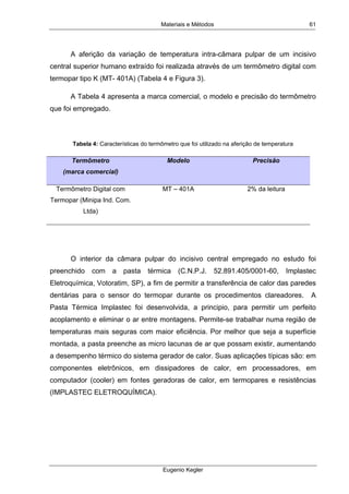 Materiais e Métodos
Eugenio Kegler
61
A aferição da variação de temperatura intra-câmara pulpar de um incisivo
central superior humano extraído foi realizada através de um termômetro digital com
termopar tipo K (MT- 401A) (Tabela 4 e Figura 3).
A Tabela 4 apresenta a marca comercial, o modelo e precisão do termômetro
que foi empregado.
Tabela 4: Características do termômetro que foi utilizado na aferição de temperatura
Termômetro
(marca comercial)
Modelo Precisão
Termômetro Digital com
Termopar (Minipa Ind. Com.
Ltda)
MT – 401A 2% da leitura
O interior da câmara pulpar do incisivo central empregado no estudo foi
preenchido com a pasta térmica (C.N.P.J. 52.891.405/0001-60, Implastec
Eletroquímica, Votoratim, SP), a fim de permitir a transferência de calor das paredes
dentárias para o sensor do termopar durante os procedimentos clareadores. A
Pasta Térmica Implastec foi desenvolvida, a principio, para permitir um perfeito
acoplamento e eliminar o ar entre montagens. Permite-se trabalhar numa região de
temperaturas mais seguras com maior eficiência. Por melhor que seja a superfície
montada, a pasta preenche as micro lacunas de ar que possam existir, aumentando
a desempenho térmico do sistema gerador de calor. Suas aplicações típicas são: em
componentes eletrônicos, em dissipadores de calor, em processadores, em
computador (cooler) em fontes geradoras de calor, em termopares e resistências
(IMPLASTEC ELETROQUÍMICA).
 