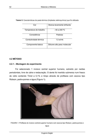 Materiais e Métodos
Eugenio Kegler
62
Tabela 5: Características da pasta térmica (Implastec eletroquímica) que foi utilizada
Cor Branca levemente brilhante
Temperatura de trabalho - 40 a 200 ºC
Consistência Pastosa
Condutividade térmica 1,5 w/mk
Componente básico Silicone alto peso molecular
4.2 MÉTODO
4.2.1 – Montagem do experimento
Foi selecionado 1 incisivo central superior humano, extraído por razões
periodontais, livre de cárie e restauração. O dente foi mantido submerso num frasco
de vidro contendo Timol a 0,1% e limpo através de profilaxia com escova tipo
Robson, pedra-pomes e água (Figura 1).
FIGURA 1: Profilaxia do incisivo central superior humano com escova tipo Robson, pedra-pomes e
água
 