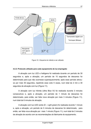 Materiais e Métodos
Eugenio Kegler
67
Figura 10 - Esquema do método a ser utilizado
4.2.2- Protocolo utilizado para cada equipamento de luz empregado
A ativação com luz LED e halógena foi realizada durante um período de 30
segundos e, após a ativação, um período de 15 segundos de descanso foi
determinado para que não ocorresse superaquecimento; após esse período ativou-
se por mais 30 segundos, repetindo esse ciclo 5 vezes, num total de 2 min e 30
segundos de ativação com luz (Figura 11).
A ativação com luz híbrida (Ultra Blue IV) foi realizada durante 3 minutos
consecutivos e, após a ativação, um período de 1 minuto de descanso foi
determinado, para então, ser feita nova ativação por mais 3 minutos (Figura 11),
num total de 6 minutos de ativação.
A ativação com luz LED verde (D – Light green) foi realizada durante 1 minuto
e, após a ativação, um período de 5 minutos de descanso foi determinado, para
então, ser feita nova ativação por mais 1 minuto (Figura 11), num total de 2 minutos
de ativação de acordo com as recomendações do fabricante do equipamento.
Recipiente
com água a
37º C
Fonte de luz
dente
Termometro digital com
Termopar (Minipa)
 