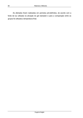 Materiais e Métodos
Eugenio Kegler
68
As aferições foram realizadas em períodos pré-definidos, de acordo com a
fonte de luz utilizada na ativação do gel clareador e para a comparação entre os
grupos foi utilizada a temperatura final.
 