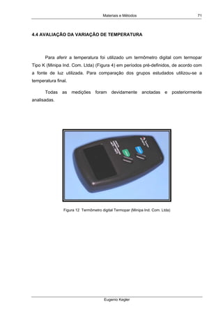 Materiais e Métodos
Eugenio Kegler
71
4.4 AVALIAÇÃO DA VARIAÇÃO DE TEMPERATURA
Para aferir a temperatura foi utilizado um termômetro digital com termopar
Tipo K (Minipa Ind. Com. Ltda) (Figura 4) em períodos pré-definidos, de acordo com
a fonte de luz utilizada. Para comparação dos grupos estudados utilizou-se a
temperatura final.
Todas as medições foram devidamente anotadas e posteriormente
analisadas.
Figura 12 Termômetro digital Termopar (Minipa Ind. Com. Ltda)
 