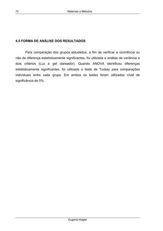 Materiais e Métodos
Eugenio Kegler
72
4.5 FORMA DE ANÁLISE DOS RESULTADOS
Para comparação dos grupos estudados, a fim de verificar a ocorrência ou
não de diferença estatisticamente significantes, foi utilizada a análise de variância a
dois critérios (Luz e gel clareador). Quando ANOVA identificou diferenças
estatisticamente significantes, foi utilizado o teste de Tuckey para comparações
individuais entre cada grupo. Em ambos os testes foram utilizados nível de
significância de 5%.
 
 
 
 
 
 
 
 