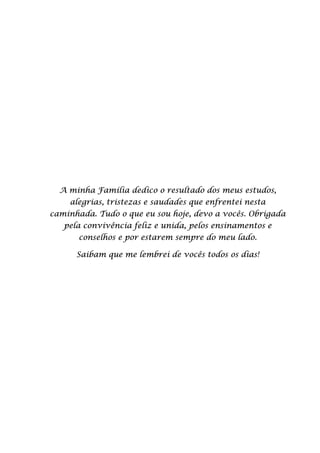 A minha Família dedico o resultado dos meus estudos,
alegrias, tristezas e saudades que enfrentei nesta
caminhada. Tudo o que eu sou hoje, devo a vocês. Obrigada
pela convivência feliz e unida, pelos ensinamentos e
conselhos e por estarem sempre do meu lado.
Saibam que me lembrei de vocês todos os dias!
 