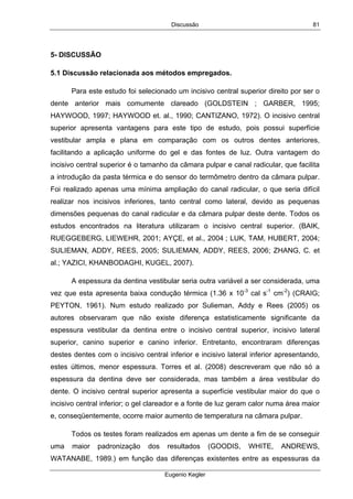 Discussão
Eugenio Kegler
81
5- DISCUSSÃO
5.1 Discussão relacionada aos métodos empregados.
Para este estudo foi selecionado um incisivo central superior direito por ser o
dente anterior mais comumente clareado (GOLDSTEIN ; GARBER, 1995;
HAYWOOD, 1997; HAYWOOD et. al., 1990; CANTIZANO, 1972). O incisivo central
superior apresenta vantagens para este tipo de estudo, pois possui superfície
vestibular ampla e plana em comparação com os outros dentes anteriores,
facilitando a aplicação uniforme do gel e das fontes de luz. Outra vantagem do
incisivo central superior é o tamanho da câmara pulpar e canal radicular, que facilita
a introdução da pasta térmica e do sensor do termômetro dentro da câmara pulpar.
Foi realizado apenas uma mínima ampliação do canal radicular, o que seria difícil
realizar nos incisivos inferiores, tanto central como lateral, devido as pequenas
dimensões pequenas do canal radicular e da câmara pulpar deste dente. Todos os
estudos encontrados na literatura utilizaram o incisivo central superior. (BAIK,
RUEGGEBERG, LIEWEHR, 2001; AYÇE, et al., 2004 ; LUK, TAM, HUBERT, 2004;
SULIEMAN, ADDY, REES, 2005; SULIEMAN, ADDY, REES, 2006; ZHANG, C. et
al.; YAZICI, KHANBODAGHI, KUGEL, 2007).
A espessura da dentina vestibular seria outra variável a ser considerada, uma
vez que esta apresenta baixa condução térmica (1.36 x 10-3
cal s-1
cm-2
) (CRAIG;
PEYTON, 1961). Num estudo realizado por Sulieman, Addy e Rees (2005) os
autores observaram que não existe diferença estatisticamente significante da
espessura vestibular da dentina entre o incisivo central superior, incisivo lateral
superior, canino superior e canino inferior. Entretanto, encontraram diferenças
destes dentes com o incisivo central inferior e incisivo lateral inferior apresentando,
estes últimos, menor espessura. Torres et al. (2008) descreveram que não só a
espessura da dentina deve ser considerada, mas também a área vestibular do
dente. O incisivo central superior apresenta a superfície vestibular maior do que o
incisivo central inferior; o gel clareador e a fonte de luz geram calor numa área maior
e, conseqüentemente, ocorre maior aumento de temperatura na câmara pulpar.
Todos os testes foram realizados em apenas um dente a fim de se conseguir
uma maior padronização dos resultados (GOODIS, WHITE, ANDREWS,
WATANABE, 1989.) em função das diferenças existentes entre as espessuras da
 