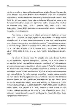 Discussão
Eugenio Kegler
82
dentina e esmalte se fossem utilizados espécimes variados. Para verificar que não
existe diferença no aumento de temperatura intracâmara pulpar entre as diferentes
aplicações um estudo piloto foi feito, realizando 37 aplicações do gel clareador e da
fonte de luz num mesmo dente, não encontrando diferença no aumento de
temperatura intracâmara pulpar entre a primeira e a última aplicação. Nos trabalhos
de Sulieman, Addy, Rees, (2005) e Sulieman, Addy, Rees (2006) e Baik,
Rueggeberg, Liewehr (2001), as aplicações das luzes e gel clareador também foram
realizadas em um único dente.
Para aferição da temperatura foi utilizado um termômetro digital com termopar
tipo K (MT – 401) com um braço negativo de níquel-cromo e um braço positivo
níquel-alumínio. A mudança de temperatura entre as duas ligas metálicas produz
uma voltagem proporcional ao aumento de temperatura. Vários estudos empregaram
a mesma tecnologia utilizada no presente estudo (BAIK, RUEGGEBERG, LIEWEHR,
2001; LUK, TAM, HUBERT, 2004; SULIEMAN, ADDY, REES, 2005; SULIEMAN,
ADDY, REES, 2006; ZHANG, C. et al., 2007; YAZICI, KHANBODAGHI, KUGEL,
2007).
No interior da câmara pulpar foi aplicada uma pasta térmica (C.N.P.J.
52.891.405/0001-60, Implastec eletroquímica, Votoratim, SP) a fim de permitir a
transferência de calor das paredes dentárias para o sensor do termopar durante os
procedimentos clareadores, substituindo o tecido pulpar. A Pasta Térmica Implastec
foi desenvolvida para permitir um perfeito acoplamento e eliminar o ar entre as
montagens. Permite também trabalhar numa região de temperaturas mais seguras e
com maior eficiência. Por melhor que seja a superfície montada, a pasta preenche
as micro lacunas de ar que possam existir, aumentando o desempenho térmico do
sistema gerador de calor (IMPLASTEC ELETROQUÍMICA). Esta mesma pasta
térmica foi utilizada num estudo semelhante realizado por Torres et al. (2008).
Outros trabalhos (AYÇE, et al., 2004 ; SULIEMAN, ADDY, REES, 2005; SULIEMAN,
ADDY, REES, 2006; ZHANG, et al., 2007) utilizaram a pasta térmica (ILC P/N
213414, Wakeﬁeld Engineering, MA, USA) e Yazici, Khanbodaghi, Kugel, (2007)
utilizaram a pasta térmica American Oil and Supply Co., Newark, NJ, USA, todas
compostas de silicone similar.
 