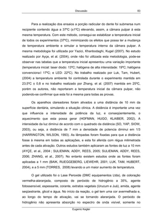 Discussão
Eugenio Kegler
83
Para a realização dos ensaios a porção radicular do dente foi submersa num
recipiente contendo água a 37ºC (±1ºC) elevando, assim, a câmara pulpar à esta
mesma temperatura. Com este método, consegui-se estabilizar a temperatura inicial
de todos os experimentos (37ºC), minimizando os efeitos que possa ter a mudança
de temperatura ambiente e simular a temperatura interna da câmara pulpar. A
mesma metodologia foi utilizada por Yazici, Khanbodaghi, Kugel (2007). No estudo
realizado por Ayçe, et al. (2004), onde não foi utilizada esta metodologia, pode-se
observar nas tabelas que a temperatura inicial apresentou uma variação importante
(temperatura inicial: laser diodo: 13ºC; halógena de alta intensidade: 19ºC; halógena
convenciona:l 17ºC; e LED: 22ºC). No trabalho realizado por Luk, Tam, Hubert,
(2004) a temperatura ambiente foi controlada durante o experimento mantida em
23,5ºC ± 0,8 e no trabalho realizado por Zhang, et al. (2007) mantida em 25ºC,
porém os autores, não reportaram a temperatura inicial da câmara pulpar, não
podendo-se confirmar que esta foi a mesma para todas as provas.
Os aparelhos clareadores foram ativados a uma distância de 10 mm da
superfície dentária, simulando a situação clínica. A distância é importante uma vez
que influencia a intensidade de potência da luz, e conseqüentemente, o
aquecimento que esta possa gerar (HOFMAN, HUGO, KLAIBER, 2002). A
intensidade da luz diminui de acordo com o quadrado da distância (SO, YAP, SIOW,
2003), ou seja, a distância de 7 mm a densidade de potencia diminui em 1/3
(HARRINGTON, WILSON, 1993). As lâmpadas foram fixadas para que a distância
fosse à mesma em todas as aplicações, e esta foi aferida com régua milimetrada
antes de cada ativação. Outros estudos também aplicaram as fontes de luz a 10 mm
(AYÇE, et al., 2004 ; SULIEMAN, ADDY, REES, 2005; SULIEMAN, ADDY, REES,
2006; ZHANG, et al., 2007). No entanto existem estudos onde as fontes foram
aplicadas a 1 mm (BAIK, RUEGGEBERG, LIEWEHR, 2001; LUK, TAM, HUBERT,
2004), e a 5 mm (TORRES, 2008) levando a um maior aumento de temperatura.
O gel utilizado foi o Lase Peroxide (DMC equipamentos Ltda), de coloração
vermelha-alaranjada, composto de peróxido de hidrogênio a 35%, agente
fotossensível, espessante, corante, extratos vegetais (Urucum e Juá), amida, agente
seqüestrante, glicol e água. No início da reação, o gel tem uma cor avermelhada e,
ao longo do tempo de ativação, vai se tornando alaranjada. O peróxido de
hidrogênio não apresenta absorção no espectro de onda visível, somente no
 