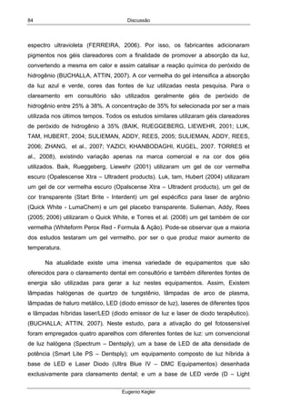 Discussão
Eugenio Kegler
84
espectro ultravioleta (FERREIRA, 2006). Por isso, os fabricantes adicionaram
pigmentos nos géis clareadores com a finalidade de promover a absorção da luz,
convertendo a mesma em calor e assim catalisar a reação química do peróxido de
hidrogênio (BUCHALLA, ATTIN, 2007). A cor vermelha do gel intensifica a absorção
da luz azul e verde, cores das fontes de luz utilizadas nesta pesquisa. Para o
clareamento em consultório são utilizados geralmente géis de peróxido de
hidrogênio entre 25% à 38%. A concentração de 35% foi selecionada por ser a mais
utilizada nos últimos tempos. Todos os estudos similares utilizaram géis clareadores
de peróxido de hidrogênio à 35% (BAIK, RUEGGEBERG, LIEWEHR, 2001; LUK,
TAM, HUBERT, 2004; SULIEMAN, ADDY, REES, 2005; SULIEMAN, ADDY, REES,
2006; ZHANG, et al., 2007; YAZICI, KHANBODAGHI, KUGEL, 2007. TORRES et
al., 2008), existindo variação apenas na marca comercial e na cor dos géis
utilizados. Baik, Rueggeberg, Liewehr (2001) utilizaram um gel de cor vermelha
escuro (Opalescense Xtra – Ultradent products). Luk, tam, Hubert (2004) utilizaram
um gel de cor vermelha escuro (Opalscense Xtra – Ultradent products), um gel de
cor transparente (Start Brite - Interdent) um gel espécifico para laser de argônio
(Quick White - LumaChem) e um gel placebo transparente. Sulieman, Addy, Rees
(2005; 2006) utilizaram o Quick White, e Torres et al. (2008) um gel também de cor
vermelha (Whiteform Perox Red - Formula & Ação). Pode-se observar que a maioria
dos estudos testaram um gel vermelho, por ser o que produz maior aumento de
temperatura.
Na atualidade existe uma imensa variedade de equipamentos que são
oferecidos para o clareamento dental em consultório e também diferentes fontes de
energia são utilizadas para gerar a luz nestes equipamentos. Assim, Existem
lâmpadas halógenas de quartzo de tungstênio, lâmpadas de arco de plasma,
lâmpadas de haluro metálico, LED (diodo emissor de luz), laseres de diferentes tipos
e lâmpadas híbridas laser/LED (diodo emissor de luz e laser de diodo terapêutico).
(BUCHALLA; ATTIN, 2007). Neste estudo, para a ativação do gel fotossensível
foram empregados quatro aparelhos com diferentes fontes de luz: um convencional
de luz halógena (Spectrum – Dentsply); um a base de LED de alta densidade de
potência (Smart Lite PS – Dentsply); um equipamento composto de luz híbrida à
base de LED e Laser Diodo (Ultra Blue IV – DMC Equipamentos) desenhada
exclusivamente para clareamento dental; e um a base de LED verde (D – Light
 