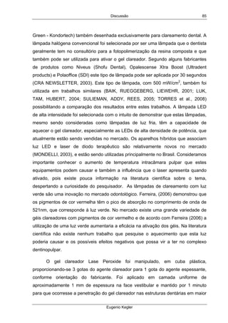 Discussão
Eugenio Kegler
85
Green - Kondortech) também desenhada exclusivamente para clareamento dental. A
lâmpada halógena convencional foi selecionada por ser uma lâmpada que o dentista
geralmente tem no consultório para a fotopolimerização da resina composta e que
também pode ser utilizada para ativar o gel clareador. Segundo alguns fabricantes
de produtos como Niveus (Shofu Dental), Opalescense Xtra Boost (Ultradent
products) e Polaoffice (SDI) este tipo de lâmpada pode ser aplicada por 30 segundos
(CRA NEWSLETTER, 2003). Este tipo de lâmpada, com 500 mW/cm2
, também foi
utilizada em trabalhos similares (BAIK, RUEGGEBERG, LIEWEHR, 2001; LUK,
TAM, HUBERT, 2004; SULIEMAN, ADDY, REES, 2005; TORRES et al., 2008)
possibilitando a comparação dos resultados entre estes trabalhos. A lâmpada LED
de alta intensidade foi selecionada com o intuito de demonstrar que estas lâmpadas,
mesmo sendo consideradas como lâmpadas de luz fria, têm a capacidade de
aquecer o gel clareador, especialmente as LEDs de alta densidade de potência, que
atualmente estão sendo vendidas no mercado. Os aparelhos híbridos que associam
luz LED e laser de diodo terapêutico são relativamente novos no mercado
(MONDELLI, 2003), e estão sendo utilizadas principalmente no Brasil. Consideramos
importante conhecer o aumento de temperatura intracâmara pulpar que estes
equipamentos podem causar e também a influência que o laser apresenta quando
ativado, pois existe pouca informação na literatura científica sobre o tema,
despertando a curiosidade do pesquisador. As lâmpadas de clareamento com luz
verde são uma inovação no mercado odontológico. Ferreira, (2006) demonstrou que
os pigmentos de cor vermelha têm o pico de absorção no comprimento de onda de
521nm, que corresponde à luz verde. No mercado existe uma grande variedade de
géis clareadores com pigmentos de cor vermelho e de acordo com Ferreira (2006) a
utilização de uma luz verde aumentaria a eficácia na ativação dos géis. Na literatura
científica não existe nenhum trabalho que pesquise o aquecimento que esta luz
poderia causar e os possíveis efeitos negativos que possa vir a ter no complexo
dentinopulpar.
O gel clareador Lase Peroxide foi manipulado, em cuba plástica,
proporcionando-se 3 gotas do agente clareador para 1 gota do agente espessante,
conforme orientação do fabricante. Foi aplicado em camada uniforme de
aproximadamente 1 mm de espessura na face vestibular e mantido por 1 minuto
para que ocorresse a penetração do gel clareador nas estruturas dentárias em maior
 