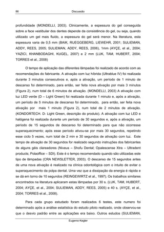 Discussão
Eugenio Kegler
86
profundidade (MONDELLI, 2003). Clinicamente, a espessura do gel conseguida
sobre a face vestibular dos dentes depende da consistência do gel, ou seja, quando
utilizado um gel mais fluido, a espessura do gel será menor. Na literatura, esta
espessura varia de 0,5 mm (BAIK, RUEGGEBERG, LIEWEHR, 2001; SULIEMAN,
ADDY, REES, 2005; SULIEMAN, ADDY, REES, 2006), 1mm (AYÇE, et al., 2004;
YAZICI, KHANBODAGHI, KUGEL, 2007) e 2 mm (LUK, TAM, HUBERT, 2004;
TORRES et al., 2008)
O tempo de aplicação das diferentes lâmpadas foi realizado de acordo com as
recomendações do fabricante. A ativação com luz híbrida (Ultrablue IV) foi realizada
durante 3 minutos consecutivos e, após a ativação, um período de 1 minuto de
descanso foi determinado, para então, ser feita nova ativação por mais 3 minutos
(Figura 2), num total de 6 minutos de ativação. (MONDELLI, 2003) A ativação com
luz LED verde (D – Light Green) foi realizada durante 1 minuto e, após a ativação,
um período de 5 minutos de descanso foi determinado, para então, ser feita nova
ativação por mais 1 minuto (Figura 2), num total de 2 minutos de ativação.
(KONDORTECH. D- Light Green, descrição do produto). A ativação com luz LED e
halógena foi realizada durante um período de 30 segundos e, após a ativação, um
período de 15 segundos de descanso foi determinado para que não ocorresse
superaquecimento; após esse período ativou-se por mais 30 segundos, repetindo
esse ciclo 5 vezes, num total de 2 min e 30 segundos de ativação com luz. Este
tempo de ativação de 30 segundos for realizado segundo instruções dos fabricantes
de alguns géis clareadores (Niveus – Shofu Dental; Opalescense Xtra – Ultradent
products; Polaoffice – SDI). Este é o tempo recomendado quando são utilizadas este
tipo de lâmpadas (CRA NEWSLETTER, 2003). O descanso de 15 segundos antes
de uma nova ativação é realizado na clínica odontológica com o intuito de evitar o
superaquecimento da polpa dental. Uma vez que a dissipação da energia é rápida e
se dá em torno de 10 segundos (REINGEWIRTZ et al., 1997). Os trabalhos similares
encontrados na literatura aplicaram estas lâmpadas por 30 s. (LUK, TAM, HUBERT,
2004; AYÇE, et al., 2004; SULIEMAN, ADDY, REES, 2005) e 40 s. (AYÇE, et al.,
2004; TORRES et al., 2008).
Para cada grupo estudado foram realizados 6 testes, este numero foi
determinado após a análise estatística do estudo piloto realizado, onde observou-se
que o desvio padrão entre as aplicações era baixo. Outros estudos (SULIEMAN,
 