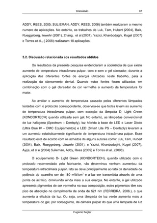 Discussão
Eugenio Kegler
87
ADDY, REES, 2005; SULIEMAN, ADDY, REES, 2006) também realizaram o mesmo
numero de aplicações. No entanto, os trabalhos de Luk, Tam, Hubert (2004), Baik,
Rueggeberg, liewehr (2001), Zhang, et al (2007), Yazici, Khanbodaghi, Kugel (2007)
e Torres et al., ( 2008) realizaram 10 aplicações.
5.2. Discussão relacionada aos resultados obtidos
Os resultados da presente pesquisa evidenciaram a ocorrência de que existe
aumento de temperatura intracâmara pulpar, com e sem o gel clareador, durante a
aplicação das diferentes fontes de energia utilizadas neste trabalho, para a
realização do clareamento dental. Quando estas fontes foram utilizadas em
combinação com o gel clareador de cor vermelha o aumento de temperatura foi
maior.
Ao avaliar o aumento de temperatura causado pelas diferentes lâmpadas
testadas com o protocolo correspondente, observou-se que todas levam ao aumento
de temperatura intracâmara pulpar, com exceção da lâmpada D- Light Green
(KONDORTECH) quando utilizada sem gel. No entanto, as lâmpadas convencional
de luz halógena (Spectrum – Dentsply), luz híbrida à base de LED e Laser Diodo
(Ultra Blue IV – DMC Equipamentos) e LED (Smart Lite PS – Dentsply) levaram a
um aumento estatisticamente significante de temperatura intracâmara pulpar. Esse
resultado está de acordo com os achados de alguns autores como: Luk, Tam, Hubert
(2004), Baik, Rueggeberg, Liewehr (2001), e Yazici, Khanbodaghi, Kugel (2007),
Ayçe, et al e (2004) Sulieman, Addy, Rees (2005) e Torres et al., (2008).
O equipamento D- Light Green (KONDORTECH), quando utilizado com o
protocolo recomendado pelo fabricante, não determinou nenhum aumentou da
temperatura intracâmara pulpar. Isto se deve principalmente ao fato da densidade de
potência do aparelho ser de 180 mW/cm2
e a luz ser transmitida através de uma
ponta de acrílico, diminuindo ainda mais a sua energia. No entanto, o gel utilizado
apresenta pigmentos de cor vermelha na sua composição, estes pigmentos têm seu
pico de absorção no comprimento de onda de 521 nm (FERREIRA, 2006.), o que
aumenta a eficácia da luz. Ou seja, uma lâmpada de luz verde aumenta mais a
temperatura do gel, por conseguinte, da câmara pulpar do que uma lâmpada de luz
 