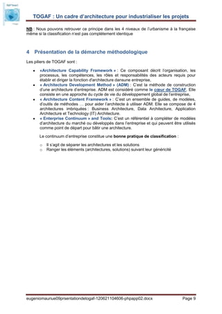 TOGAF : Un cadre d’architecture pour industrialiser les projets

NB : Nous pouvons retrouver ce principe dans les 4 niveaux de l’urbanisme à la française
même si la classification n’est pas complètement identique



4 Présentation de la démarche méthodologique
Les piliers de TOGAF sont :

       «Architecture Capability Framework » : Ce composant décrit l’organisation, les
       processus, les compétences, les rôles et responsabilités des acteurs requis pour
       établir et diriger la fonction d'architecture dansune entreprise,
       « Architecture Development Method » (ADM) : C’est la méthode de construction
       d’une architecture d’entreprise. ADM est considéré comme le cœur de TOGAF. Elle
       consiste en une approche du cycle de vie du développement global de l’entreprise,
       « Architecture Content Framework » : C’est un ensemble de guides, de modèles,
       d’outils de méthodes … pour aider l’architecte à utiliser ADM. Elle se compose de 4
       architectures imbriquées : Business Architecture, Data Architecture, Application
       Architecture et Technology (IT) Architecture.
       « Enterprise Continuum » and Tools: C’est un référentiel à compléter de modèles
       d’architecture du marché ou développés dans l’entreprise et qui peuvent être utilisés
       comme point de départ pour bâtir une architecture.

       Le continuum d’entreprise constitue une bonne pratique de classification :

       o   Il s’agit de séparer les architectures et les solutions
       o   Ranger les éléments (architectures, solutions) suivant leur généricité




eugeniomauriue09prsentationdetogaf-120621104606-phpapp02.docx                       Page 9
 