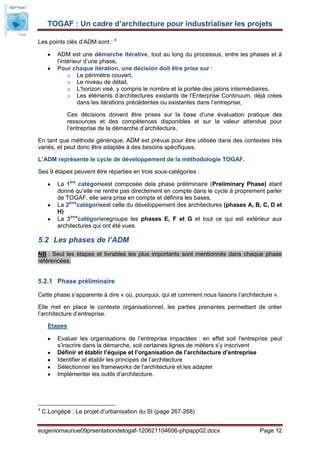 TOGAF : Un cadre d’architecture pour industrialiser les projets

Les points clés d’ADM sont : 4

         ADM est une démarche itérative, tout au long du processus, entre les phases et à
         l’intérieur d’une phase,
         Pour chaque itération, une décision doit être prise sur :
              o Le périmètre couvert,
              o Le niveau de détail,
              o L’horizon visé, y compris le nombre et la portée des jalons intermédiaires,
              o Les éléments d’architectures existants de l’Enterprise Continuum, déjà crées
                  dans les itérations précédentes ou existantes dans l’entreprise,

             Ces décisions doivent être prises sur la base d’une évaluation pratique des
             ressources et des compétences disponibles et sur la valeur attendue pour
             l’entreprise de la démarche d’architecture,

En tant que méthode générique, ADM est prévue pour être utilisée dans des contextes très
variés, et peut donc être adaptée à des besoins spécifiques.

L’ADM représente le cycle de développement de la méthodologie TOGAF.

Ses 9 étapes peuvent être réparties en trois sous-catégories :

         La 1ère catégorieest composée dela phase préliminaire (Preliminary Phase) étant
         donné qu’elle ne rentre pas directement en compte dans le cycle à proprement parler
         de TOGAF, elle sera prise en compte et définira les bases,
         La 2èmecatégorieest celle du développement des architectures (phases A, B, C, D et
         H)
         La 3èmecatégorieregroupe les phases E, F et G et tout ce qui est extérieur aux
         architectures qui ont été vues.

5.2 Les phases de l’ADM
NB : Seul les étapes et livrables les plus importants sont mentionnés dans chaque phase
référencées.


5.2.1 Phase préliminaire

Cette phase s’apparente à dire « où, pourquoi, qui et comment nous faisons l’architecture ».

Elle met en place le contexte organisationnel, les parties prenantes permettant de créer
l’architecture d’entreprise.

      Etapes

         Evaluer les organisations de l’entreprise impactées : en effet soit l’entreprise peut
         s’inscrire dans la démarche, soit certaines lignes de métiers s’y inscrivent
         Définir et établir l’équipe et l’organisation de l’architecture d’entreprise
         Identifier et établir les principes de l’architecture
         Sélectionner les frameworks de l’architecture et les adapter
         Implémenter les outils d’architecture.




4
    C.Longépé : Le projet d’urbanisation du SI (page 267-268)


eugeniomauriue09prsentationdetogaf-120621104606-phpapp02.docx                        Page 12
 
