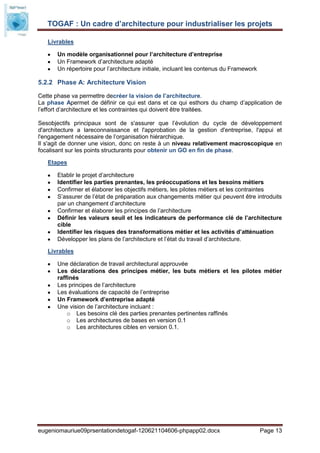 TOGAF : Un cadre d’architecture pour industrialiser les projets

   Livrables

       Un modèle organisationnel pour l’architecture d’entreprise
       Un Framework d’architecture adapté
       Un répertoire pour l’architecture initiale, incluant les contenus du Framework

5.2.2 Phase A: Architecture Vision

Cette phase va permettre decréer la vision de l’architecture.
La phase Apermet de définir ce qui est dans et ce qui esthors du champ d’application de
l’effort d’architecture et les contraintes qui doivent être traitées.

Sesobjectifs principaux sont de s'assurer que l’évolution du cycle de développement
d'architecture a lareconnaissance et l'approbation de la gestion d'entreprise, l'appui et
l'engagement nécessaire de l’organisation hiérarchique.
Il s'agit de donner une vision, donc on reste à un niveau relativement macroscopique en
focalisant sur les points structurants pour obtenir un GO en fin de phase.

   Etapes

       Etablir le projet d’architecture
       Identifier les parties prenantes, les préoccupations et les besoins métiers
       Confirmer et élaborer les objectifs métiers, les pilotes métiers et les contraintes
       S’assurer de l’état de préparation aux changements métier qui peuvent être introduits
       par un changement d’architecture
       Confirmer et élaborer les principes de l’architecture
       Définir les valeurs seuil et les indicateurs de performance clé de l’architecture
       cible
       Identifier les risques des transformations métier et les activités d’atténuation
       Développer les plans de l’architecture et l’état du travail d’architecture.

   Livrables

       Une déclaration de travail architectural approuvée
       Les déclarations des principes métier, les buts métiers et les pilotes métier
       raffinés
       Les principes de l’architecture
       Les évaluations de capacité de l’entreprise
       Un Framework d’entreprise adapté
       Une vision de l’architecture incluant :
           o Les besoins clé des parties prenantes pertinentes raffinés
           o Les architectures de bases en version 0.1
           o Les architectures cibles en version 0.1.




eugeniomauriue09prsentationdetogaf-120621104606-phpapp02.docx                           Page 13
 