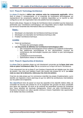 TOGAF : Un cadre d’architecture pour industrialiser les projets

5.2.5 Phase D: Technology Architecture

La phase D cherche à définir des relations entre les composants applicatifs, définis
dans la phase C correspondante, et un ensemble de composants technologiques qui
représenteront les composants logiciels et matériels disponibles sur le marché ou bien
configurés au sein de l’organisation dans des plateformes technologiques.

Durant cette phase, l’équipe en charge de l’architecture devra considérer que les ressources
pertinentes pour l’architecture technologique sont disponibles dans le dépôt d’architecture
(ou se trouve l’ensemble des informations liées aux architectures).

   Étapes :

       Développer une description de l’architecture technique de base
       Développer une description de l’architecture technique cible
       Finaliser l’architecture technique.

   Livrables

       Vision de l’architecture :
           o Principes des technologies validés
       Les documents de définition de l’architecture technologique cible :
           o Des composants technologiques et leurs relations aux systèmes d’information
           o Des plateformes technologiques et leur décomposition montrant les
              combinaisons des technologies requises pour réaliser un parc technologique
              spécifique
           o Localisations et environnements
           o Spécifications réseau et matérielles.

5.2.6 Phase E: Opportunities & Solutions

La phase Eest la première phase qui soit directement concernée par la façon dont sera
mise en place l’architecture cible. Elle se concentre sur la façon de fournir l’architecture.

C’est uniquement lors de la phase E que l’analyse d’opportunité est réalisée avec les choix
de solution. Ces choix sont réalisés à partir des travaux des phases B,C et D. Le métier
reste au cœur de la démarche, même pour les choix de solution.

C’est lors de cette phase que l’on commence à identifier les projets d’implémentation, qu’on
identifie une trajectoire (macro planning) et que l’on définit les architectures intermédiaires
(sur les paliers de la trajectoire).

Ses objectifssont donc de passer en revue les capacités et les objectifs métiers cibles, de
consolider les lacunes des phases B à D et d’organiser des groupes de blocs constitutifs
pour gérer ces capacités, de revoir et de confirmer les paramètres courants de l’entreprise
pour mieux absorber les éventuels changements, d’avoir une série d’architectures de
transitions fournissant une valeur ajoutée continue à travers l’exploitation des opportunités,
et de réaliser des blocs constitutifs.




eugeniomauriue09prsentationdetogaf-120621104606-phpapp02.docx                         Page 16
 