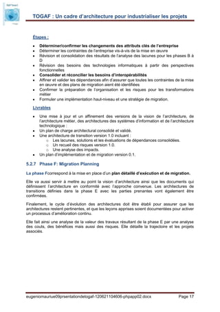 TOGAF : Un cadre d’architecture pour industrialiser les projets


   Étapes :

       Déterminer/confirmer les changements des attributs clés de l’entreprise
       Déterminer les contraintes de l’entreprise vis-à-vis de la mise en œuvre
       Révision et consolidation des résultats de l’analyse des lacunes pour les phases B à
       D
       Révision des besoins des technologies informatiques à partir des perspectives
       fonctionnelles
       Consolider et réconcilier les besoins d’interopérabilités
       Affiner et valider les dépendances afin d’assurer que toutes les contraintes de la mise
       en œuvre et des plans de migration aient été identifiées
       Confirmer la préparation de l’organisation et les risques pour les transformations
       métier
       Formuler une implémentation haut-niveau et une stratégie de migration.

   Livrables

       Une mise à jour et un affinement des versions de la vision de l’architecture, de
       l’architecture métier, des architectures des systèmes d’information et de l’architecture
       technologique :
       Un plan de charge architectural consolidé et validé.
       Une architecture de transition version 1.0 incluant :
            o Les lacunes, solutions et les évaluations de dépendances consolidées.
            o Un recueil des risques version 1.0.
            o Une analyse des impacts.
       Un plan d’implémentation et de migration version 0.1.

5.2.7 Phase F: Migration Planning

La phase Fcorrespond à la mise en place d’un plan détaillé d’exécution et de migration.

Elle va aussi servir à mettre au point la vision d’architecture ainsi que les documents qui
définissent l’architecture en conformité avec l’approche convenue. Les architectures de
transitions définies dans la phase E avec les parties prenantes vont également être
confirmées.

Finalement, le cycle d’évolution des architectures doit être établi pour assurer que les
architectures restent pertinentes, et que les leçons apprises soient documentées pour activer
un processus d’amélioration continu.

Elle fait ainsi une analyse de la valeur des travaux résultant de la phase E par une analyse
des couts, des bénéfices mais aussi des risques. Elle détaille la trajectoire et les projets
associés.




eugeniomauriue09prsentationdetogaf-120621104606-phpapp02.docx                         Page 17
 