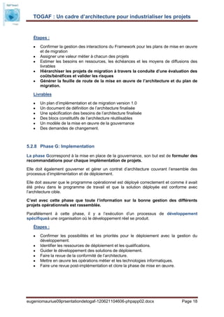 TOGAF : Un cadre d’architecture pour industrialiser les projets


   Étapes :

       Confirmer la gestion des interactions du Framework pour les plans de mise en œuvre
       et de migration
       Assigner une valeur métier à chacun des projets
       Estimer les besoins en ressources, les échéances et les moyens de diffusions des
       livrables
       Hiérarchiser les projets de migration à travers la conduite d’une évaluation des
       coûts/bénéfices et valider les risques
       Générer la feuille de route de la mise en œuvre de l’architecture et du plan de
       migration.

   Livrables

       Un plan d’implémentation et de migration version 1.0
       Un document de définition de l’architecture finalisée
       Une spécification des besoins de l’architecture finalisée
       Des blocs constitutifs de l’architecture réutilisables
       Un modèle de la mise en œuvre de la gouvernance
       Des demandes de changement.



5.2.8 Phase G: Implementation

La phase Gcorrespond à la mise en place de la gouvernance, son but est de formuler des
recommandations pour chaque implémentation de projets.

Elle doit également gouverner et gérer un contrat d’architecture couvrant l’ensemble des
processus d’implémentation et de déploiement.

Elle doit assurer que le programme opérationnel est déployé correctement et comme il avait
été prévu dans le programme de travail et que la solution déployée est conforme avec
l’architecture cible.

C’est avec cette phase que toute l’information sur la bonne gestion des différents
projets opérationnels est rassemblée.

Parallèlement à cette phase, il y a l’exécution d’un processus de développement
spécifiqueà une organisation où le développement réel se produit.

   Étapes :

       Confirmer les possibilités et les priorités pour le déploiement avec la gestion du
       développement.
       Identifier les ressources de déploiement et les qualifications.
       Guider le développement des solutions de déploiement.
       Faire la revue de la conformité de l’architecture.
       Mettre en œuvre les opérations métier et les technologies informatiques.
       Faire une revue post-implémentation et clore la phase de mise en œuvre.




eugeniomauriue09prsentationdetogaf-120621104606-phpapp02.docx                    Page 18
 