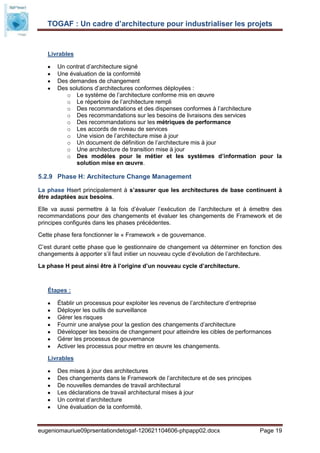 TOGAF : Un cadre d’architecture pour industrialiser les projets


   Livrables

       Un contrat d’architecture signé
       Une évaluation de la conformité
       Des demandes de changement
       Des solutions d’architectures conformes déployées :
          o Le système de l’architecture conforme mis en œuvre
          o Le répertoire de l’architecture rempli
          o Des recommandations et des dispenses conformes à l’architecture
          o Des recommandations sur les besoins de livraisons des services
          o Des recommandations sur les métriques de performance
          o Les accords de niveau de services
          o Une vision de l’architecture mise à jour
          o Un document de définition de l’architecture mis à jour
          o Une architecture de transition mise à jour
          o Des modèles pour le métier et les systèmes d’information pour la
              solution mise en œuvre.

5.2.9 Phase H: Architecture Change Management

La phase Hsert principalement à s’assurer que les architectures de base continuent à
être adaptées aux besoins.

Elle va aussi permettre à la fois d’évaluer l’exécution de l’architecture et à émettre des
recommandations pour des changements et évaluer les changements de Framework et de
principes configurés dans les phases précédentes.

Cette phase fera fonctionner le « Framework » de gouvernance.

C’est durant cette phase que le gestionnaire de changement va déterminer en fonction des
changements à apporter s’il faut initier un nouveau cycle d’évolution de l’architecture.

La phase H peut ainsi être à l’origine d’un nouveau cycle d’architecture.



   Étapes :

       Établir un processus pour exploiter les revenus de l’architecture d’entreprise
       Déployer les outils de surveillance
       Gérer les risques
       Fournir une analyse pour la gestion des changements d’architecture
       Développer les besoins de changement pour atteindre les cibles de performances
       Gérer les processus de gouvernance
       Activer les processus pour mettre en œuvre les changements.

   Livrables

       Des mises à jour des architectures
       Des changements dans le Framework de l’architecture et de ses principes
       De nouvelles demandes de travail architectural
       Les déclarations de travail architectural mises à jour
       Un contrat d’architecture
       Une évaluation de la conformité.


eugeniomauriue09prsentationdetogaf-120621104606-phpapp02.docx                    Page 19
 