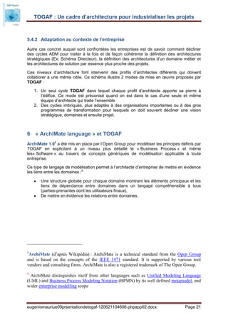 TOGAF : Un cadre d’architecture pour industrialiser les projets



5.4.2 Adaptation au contexte de l’entreprise

Autre cas concret auquel sont confrontées les entreprises est de savoir comment décliner
des cycles ADM pour traiter à la fois et de façon cohérente la définition des architectures
stratégiques (Ex: Schéma Directeur), la définition des architectures d’un domaine métier et
les architectures de solution par essence plus proche des projets.

Ces niveaux d’architecture font intervenir des profils d’architectes différents qui doivent
collaborer à une même cible. Ce schéma illustre 2 modes de mise en œuvre proposés par
TOGAF :

    1. Un seul cycle TOGAF dans lequel chaque profil d’architecte apporte sa pierre à
       l’édifice. Ce mode est préconisé quand on est dans le cas d’une seule et même
       équipe d’architecte qui traite l’ensemble
    2. Des cycles imbriqués, plus adaptés à des organisations importantes ou à des gros
       programmes de transformation pour lesquels on doit souvent décliner une vision
       stratégique, domaines et ensuite projet.



6 « ArchiMate language » et TOGAF
ArchiMate 1.05 a été mis en place par l’Open Group pour modéliser les principes définis par
TOGAF en explicitant à un niveau plus détaillé le « Business Process » et même
les« Software » au travers de concepts génériques de modélisation applicable à toute
entreprise.

Ce type de langage de modélisation permet à l’architecte d’entreprise de mettre en évidence
les liens entre les domaines :6

       Une structure globale pour chaque domaine montrant les éléments principaux et les
       liens de dépendance entre domaines dans un langage compréhensible à tous
       (parties-prenantes dont les utilisateurs finaux),
       De mettre en évidence les relations entre domaines.




5
 ArchiMate (d’après Wikipédia) : ArchiMate is a technical standard from the Open Group
and is based on the concepts of the IEEE 1471 standard. It is supported by various tool
vendors and consulting firms. ArchiMate is also a registered trademark of The Open Group.
6
  ArchiMate distinguishes itself from other languages such as Unified Modeling Language
(UML) and Business Process Modeling Notation (BPMN) by its well defined metamodel, and
wider enterprise modelling scope



eugeniomauriue09prsentationdetogaf-120621104606-phpapp02.docx                     Page 21
 