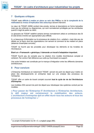 TOGAF : Un cadre d’architecture pour industrialiser les projets



7 Quelques critiques
TOGAF reste difficile à mettre en place au sein des PMEau vu de la complexité de la
méthodeet du niveau d’implication des acteursqui doivent intervenir.

Le cœur de TOGAF (ADM) contient des procès, termes et descriptions en forme textuelles
mais pas de schémas ou diagrammes, qui sont normalement privilégiés par les architectes
quand il s’agit de parler au client.

Le glossaire de TOGAF redéfinit certains termes normalement utilisé en architecture des SI
et cela tends à rendre son appropriation plus difficile.

Il y a beaucoup d’information sur le processus de création d’un « artefact » mais très peu de
détails sur la façon dont les organisations s’en servent et comment ils les mettent en place
(absence d’exemples concrets).

TOGAF ne fournit pas les procédés pour développer les éléments et les livrables de
l'Architecture.

Etant un « Framework » générique, il demande un travail d’adaptation important.

TOGAF fournit peu de conseils pour la création d'un modèle d'architecture complet et
cohérent. Par contre il fait référence aux outils qui fournissent ce support.

Une autre limitation est constituée par le manque d'intégration entre les différents domaines
architecturaux.

8 Pour conclure
L’Enterprise Architecture et notamment TOGAF, servent de point de départ pour mettre en
place des développements en entreprise basé sur une analyse des processus de
l’entreprise.

TOGAF offre un cadre de travail complet couvrant tout le cycle de vie de l'Architecture
d'Entreprise.

Les modèles d’EA servent de point de départ pour développer des systèmes conduit par les
modèles.

« Pour passer de l’Enterprise IT Architecture à l’Enterprise Architecture,
le défi majeur est certainement la mobilisation des acteurs.
L’architecture d’entreprise doit en effet réunir tous les acteurs et tous les
processus de l’entreprise ».7




7
    Le projet d’Urbanisation du SI » C. Longépé (page 280).


eugeniomauriue09prsentationdetogaf-120621104606-phpapp02.docx                       Page 22
 