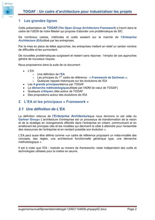 TOGAF : Un cadre d’architecture pour industrialiser les projets

1 Les grandes lignes
Cette présentation de TOGAF(The Open Group Architecture Framework) s’inscrit dans le
cadre de l’UE09 de notre Master qui propose d’aborder une problématique de SIC.

De nombreux cadres, méthodes et outils existent sur le marché de l’Enterprise
Architecture (EA)utilisé par les entreprises.

Par la mise en place de telles approches, les entreprises mettent en relief un certain nombre
de difficultés et les surmontent.

De nouvelles problématiques surgissent et restent sans réponse : l’emploi de ces approches
génère de nouveaux risques.

Nous proposerons dans la suite de ce document :

       L’EA
          o Une définition de l’EA
          o Les principes du 1er cadre de référence : « Framework de Zachman »,
          o Quelques rappels historiques sur les évolutions de l’EA
       Les 4 grands principesretenus par TOGAF
       La démarche méthodologiqueutilisée par l’ADM (le cœur de TOGAF)
       Quelques critiques cités autour de TOGAF
       Des propositions autour des évolutions de l’EA

2 L’EA et les principaux « Framework »

2.1 Une définition de L’EA
La définition retenue de l’Enterprise Architectureque nous donnons ici est celle du
Gartner Group« L’architecture d’entreprise est un processus de transformation de la vision
et de la stratégie en changements effectifs dans l’entreprise en créant, communicant et en
améliorant les principes clés et les modèles qui décrivent la cible à atteindre pour l’ensemble
des ressources de l’entreprise et en rendant possible son évolution ».

L’EA peut aussi être définie comme «un cadre de référence proposant un méta-modèle des
concepts, des règles, une architecture fonctionnelle générique type, une démarche
méthodologique ».

Il est à noter que l’EA - traduite au travers de frameworks- reste indépendant des outils et
technologies utilisées pour la mettre en œuvre.




eugeniomauriue09prsentationdetogaf-120621104606-phpapp02.docx                          Page 2
 