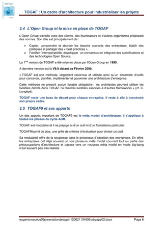 TOGAF : Un cadre d’architecture pour industrialiser les projets



2.4 L’Open Group et la mise en place de TOGAF
L’Open Group travaille avec des clients, des fournisseurs et d’autres organismes proposant
des normes. Son rôle est principalement de :

       Capter, comprendre et aborder les besoins courants des entreprises, établir des
       politiques et partager des « best practices »,
       Faciliter l’interopérabilité, développer un consensus en intégrant des spécifications et
       des technologies Open Source.

La 1ère version de TOGAF a été mise en place par l’Open Group en 1995.

A dernière version est la V9.0 datant de Février 2009.

« TOGAF est une méthode, largement reconnue et utilisée ainsi qu’un ensemble d’outils
pour concevoir, planifier, implémenter et gouverner une architecture d’entreprise.

Cette méthode ne prescrit aucun livrable obligatoire : les architectes peuvent utiliser les
livrables décrits dans TOGAF ou d’autres livrables associés à d’autres frameworks » (cf. C.
Longépé).

TOGAF reste une base de départ pour chaque entreprise, il reste à elle à construire
son propre cadre.

2.5 TOGAF9 et ses apports
Un des apports important de TOGAF9 est le méta model d’architecture. Il s’applique à
toutes les phases du cycle ADM.

TOGAF est modulaire et il ne préjuge ni d’un outil ni d’un formalisme particulier.

TOGAF9fournit de plus, une grille de critères d’évaluation pour choisir un outil.

Sa modularité offre de la souplesse dans le processus d’adoption des entreprises. En effet,
les entreprises ont déjà souvent un voir plusieurs méta model couvrant tout ou partie des
préoccupations d’architecture et passez vers un nouveau méta model en mode big-bang
n’est souvent pas très réaliste.




eugeniomauriue09prsentationdetogaf-120621104606-phpapp02.docx                          Page 6
 