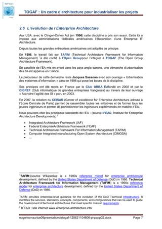 TOGAF : Un cadre d’architecture pour industrialiser les projets



2.6 L’évolution de l’Enterprise Architecture
Aux USA, avec le Clinger-Cohen Act (en 1996) cette discipline a pris son essor. Cette loi a
imposé aux administrations fédérales américaines l’élaboration d’une Enterprise IT
Architecture.

Depuis toutes les grandes entreprises américaines ont adoptés ce principe.

En 1998, le travail fait sur TAFIM (Technical Architecture Framework for Information
Management) 1a été confié à l’Open Grouppour l’intégrer à TOGAF (The Open Group
Architecture Framework).

En parallèle de l’EA mis en avant dans les pays anglo-saxons, une démarche d’urbanisation
des SI est apparue en France.

Le précurseur de cette démarche reste Jacques Sassoon avec son ouvrage « Urbanisation
des systèmes d'information » paru en 1998 qui pose les bases de la discipline.

Ses principes ont été repris en France par le Club URBA EAfondé en 2000 et par le
CIGREF (Club informatique de grandes entreprises françaises) au travers de leur ouvrage
« Accroitre l’agilité des SI » paru en 2003.

En 2007, la création du CEISAR (Center of excellence for Enterprise Architecture adossé à
l’Ecole Centrale de Paris) permet de rassembler toutes les initiatives et de former tous les
jeunes ingénieurs et permet de perfectionner les ingénieurs expérimentés en matière d’EA.

Nous pouvons citer les principaux standards de l’EA : (source IFEAD, Institute for Enterprise
Architecture Developments) 2

          Integrated Architecture Framework (IAF)
          Federal EnterpriseArchitecture Framework (FEAF)
          Technical Architecture Framework For Information Management (TAFIM)
          Computer Integrated manufacturing Open System Architecture (CIMOSA)
          …




1
 TAFIM (source Wikipédia): is a 1990s reference model for enterprise architecture
development, defined by the United States Department of Defense (DoD) in 1986. Technical
Architecture Framework for Information Management (TAFIM) is a 1990s reference
model for enterprise architecture development, defined by the United States Department of
Defense (DoD) in 1986.

TAFIM provides enterprise-level guidance for the evolution of the DoD Technical infrastructure. It
identifies the services, standards, concepts, components, and configurations that can be used to guide
the development of technical architectures that meet specific mission requirements
2
    IFEAD : site internet www.enterprise-architecture.info


eugeniomauriue09prsentationdetogaf-120621104606-phpapp02.docx                                 Page 7
 