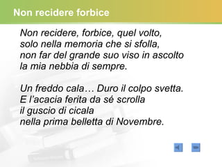 Non recidere forbice Non recidere, forbice, quel volto, solo nella memoria che si sfolla, non far del grande suo viso in ascolto la mia nebbia di sempre. Un freddo cala… Duro il colpo svetta. E l’acacia ferita da sé scrolla il guscio di cicala nella prima belletta di Novembre.   