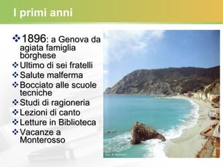 I primi anni 1896 : a Genova da agiata famiglia borghese Ultimo di sei fratelli Salute malferma Bocciato alle scuole tecniche Studi di ragioneria Lezioni di canto Letture in Biblioteca Vacanze a Monterosso 