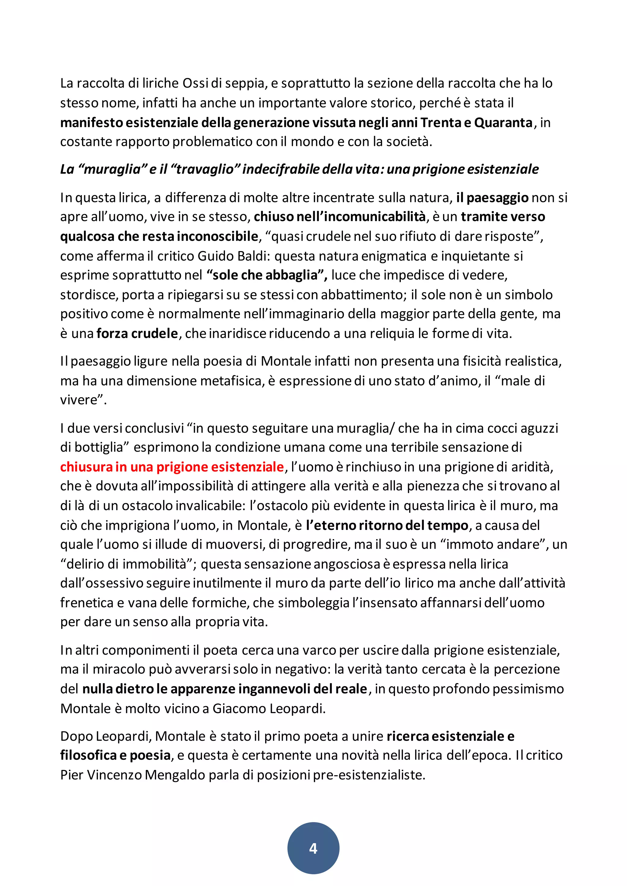 4
La raccolta di liriche Ossidi seppia, e soprattutto la sezione della raccolta che ha lo
stesso nome, infatti ha anche un importante valore storico, perchéè stata il
manifestoesistenziale dellagenerazione vissutanegli anni Trentae Quaranta, in
costante rapporto problematico con il mondo e con la società.
La “muraglia”e il “travaglio”indecifrabiledella vita:una prigioneesistenziale
In questa lirica, a differenza di molte altre incentrate sulla natura, il paesaggio non si
apre all’uomo, vive in se stesso, chiusonell’incomunicabilità, èun tramite verso
qualcosa che restainconoscibile, “quasicrudelenel suo rifiuto di darerisposte”,
come afferma il critico Guido Baldi: questa natura enigmatica e inquietante si
esprime soprattutto nel “sole che abbaglia”, luce che impedisce di vedere,
stordisce, porta a ripiegarsi su se stessicon abbattimento; il sole non è un simbolo
positivo come è normalmente nell’immaginario della maggior parte della gente, ma
è una forza crudele, cheinaridisceriducendo a una reliquia le formedi vita.
Ilpaesaggio ligure nella poesia di Montale infatti non presenta una fisicità realistica,
ma ha una dimensione metafisica, è espressionedi uno stato d’animo, il “male di
vivere”.
I due versiconclusivi“in questo seguitare una muraglia/ che ha in cima cocci aguzzi
di bottiglia” esprimono la condizione umana come una terribile sensazionedi
chiusurain una prigione esistenziale, l’uomo èrinchiuso in una prigionedi aridità,
che è dovuta all’impossibilità di attingere alla verità e alla pienezza che sitrovano al
di là di un ostacolo invalicabile: l’ostacolo più evidente in questa lirica è il muro, ma
ciò che imprigiona l’uomo, in Montale, è l’eternoritornodel tempo, a causa del
quale l’uomo si illude di muoversi, di progredire, ma il suo è un “immoto andare”, un
“delirio di immobilità”; questa sensazioneangosciosa èespressa nella lirica
dall’ossessivo seguireinutilmente il muro da parte dell’io lirico ma anche dall’attività
frenetica e vana delle formiche, che simboleggia l’insensato affannarsidell’uomo
per dare un senso alla propria vita.
In altri componimenti il poeta cerca una varco per usciredalla prigione esistenziale,
ma il miracolo può avverarsisolo in negativo: la verità tanto cercata è la percezione
del nulladietrole apparenze ingannevoli del reale, in questo profondo pessimismo
Montale è molto vicino a Giacomo Leopardi.
Dopo Leopardi, Montale è stato il primo poeta a unire ricercaesistenziale e
filosoficae poesia, e questa è certamente una novità nella lirica dell’epoca. Ilcritico
Pier Vincenzo Mengaldo parla di posizionipre-esistenzialiste.
 