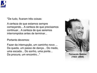 "De tudo, ficaram três coisas:
A certeza de que estamos sempre
começando... A certeza de que precisamos
continuar... A certeza de que seremos
interrompidos antes de terminar...

Portanto devemos:
Fazer da interrupção, um caminho novo ...
Da queda, um passo de dança... Do medo,
uma escada... Do sonho, uma ponte...
Da procura, um encontro..."                 Fernando Sabino
                                              (1923 -2004)
 