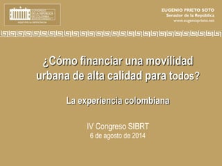 ¿Cómo financiar una movilidad
urbana de alta calidad para todos?
La experiencia colombiana
IV Congreso SIBRT
6 de agosto de 2014
EUGENIO PRIETO SOTO
Senador de la República
www.eugenioprieto.net
 