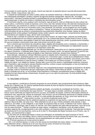 Comunicação no centro espírita, nem pensar, mesmo que seja sem os aparatos típicos a que ele está acostumado
(charuto, marafo, roupa branca, vela, etc.).
A respeito da manifestação de índios e pretos velhos nas sessões mediúnicas, o filósofo espírita Herculano Pires
tece interessante abordagem e analisa o espanto de algumas pessoas impregnadas, segundo ele, “de antigos
preconceitos”. Herculano considera também a possibilidade de que tais fenômenos ocorrem no meio espírita como “uma
ação programada no sentido de mostrar a iniqüidade das discriminações raciais.”
28
O movimento espírita, como qualquer outro movimento, seja ele qual for, sofre as influências do meio cultural. Na
nossa cultura, o sentimento racista se expressa, como vimos, das mais variadas formas. Ela está toda impregnada por
este sentimento, que condiciona os valores e o comportamento dos grupos sociais. Não há no movimento espírita o
racismo manifesto. Ele não é um movimento como o dos skinheads, por exemplo, que se engajam em uma cruzada
segregacionista contra os negros, judeus e nordestinos. Todavia, as pessoas que o compõem se acham mergulhadas
numa atmosfera tal que as conduz a comportamentos que poderíamos classificar como racistas. Apesar de serem
ideologicamente contra qualquer manifestação racista, podem assumir, sem perceberem, comportamentos nitidamente
discriminatórios em relação ao negro, até de modo inconsciente.
Pode-se citar o exemplo do conhecido orador carioca Raul Teixeira, de origem negra, chamado de divaldo preto,
dadas as semelhanças de sua oratória e gesticulação com a do conferencista baiano Divaldo Pereira Franco. É claro,
que na maioria das vezes, esse apelido é usado de modo aparentemente carinhoso, porém, já presenciamos situações
em que era evidente o preconceito racial, pelo modo jocoso como ele foi usado.
Com o advento dos movimentos de consciência negra, religiões afro-brasileiras como a Umbanda, o Candomblé, o
Carimbó, etc. passaram a ser mais valorizadas e encaradas como autênticas manifestações da religiosidade nacional,
em que pese as influências do cristianismo e do Espiritismo sobre elas.
Afirma o jornalista Ubiratan Machado que “ao lado do kardecismo, desenvolveu-se um vigoroso espiritismo popular.
Em alguns momentos, a vitalidade deste chegou a parecer uma ameaça, porém, era apenas aparente. O caminho dos
vários espiritismos, apesar dos atalhos de ligação e das influências recíprocas, sempre foram distintos.”
29
Essa distinção, colocada por Ubiratan Machado quanto às relações entre o Espiritismo e as religiões sincréticas, entre
os vários espiritismos, atualmente ganha outras nuances com o movimento negro, a ponto de se estabelecerem nítidas
peculiaridades entre Umbanda e Espiritismo, por exemplo, em nível terminológico e semântico. Isso porque, para muitos
líderes negros, ”Espiritismo é coisa de branco, é elitista, e foi fundado por um branco europeu”. E a Umbanda, uma
religião de negros, uma religião de massas. Através dela o povo tem livre acesso à manifestação mediúnica, enquanto
que o Espiritismo, pela sua própria natureza filosófico-científica, confere a essas manifestações um tipo de tratamento
diferenciado, metodológico e bem mais reservado.
De certo modo, o avanço do movimento negro tem uma contrapartida favorável à divulgação do Espiritismo. Na Bahia,
por exemplo, onde os movimentos são bem organizados (vide Olodum, Afoxé Filhos de Gandhi, Timbalada, etc.), não
existe a confusão que se faz, no sul do Brasil, entre Espiritismo e Umbanda, principalmente porque a religião afro-
brasileira lá é bem desenvolvida e disseminada. Enquanto que no sul, além do preconceito, há muita desinformação
acerca desse tema.
10. RACISMO ATÁVICO
A raça adâmica, constituída por Espíritos emigrados de outros planetas, tese primeiramente desenvolvida por Allan
Kardec em A Gênese (cap. XI), ganhou desdobramentos através da obra do Espírito Emmanuel e do fundador da Aliança
Espírita Evangélica, Edgard Armond.
Para Emmanuel, foi com esses Espíritos exilados de Capela, uma estrela da constelação de Cocheiro, “que
nasceram no orbe os ascendentes das raças brancas.”
30
As raças negra e amarela, autóctones, já existiam antes da
branca, teoria reafirmada por Edgard Armond em sua obra, Os Exilados de Capela, conforme informações colhidas do
esoterismo mas, segundo ele, através da inspiração. Para Armond, que se fundamenta claramente na tradição esotérica,
a quinta raça, a branca, seria “a última, no tempo, e a mais perfeita que apareceu na Terra, como fruto natural de um
longo processo evolutivo”
31
. Estes seriam os aryas, “os homens da gloriosa quinta raça.”
32
O fundador do Espiritismo não faz referência explícita ao surgimento da raça branca, a não ser na vinculação da raça
adâmica à figura de Adão, daí esse nome. “Mais adiantada do que as que a tinham precedido neste planeta, a raça
adâmica é, com efeito, a mais inteligente, a que impele ao progresso todas as outras. A Gênese no-la mostra, desde os
seus primórdios, industriosa, apta às artes e às ciências, sem haver passado aqui pela infância espiritual, o que não se dá
com as raças primitivas.”
33
Kardec considera as raças negras, mongólicas e caucásicas, como de origem própria,
nascidas, segundo ele, simultaneamente ou de modo sucessivo, em diversos pontos do planeta. Tese esta que corrobora
as assertivas de O Livro dos Espíritos, como se vê no item IV, Diversidade das Raças Humanas (Livro Primeiro, cap. III -
Criação) , que reproduzimos a seguir:
52. De onde vem as diferenças físicas e morais que distingüem as variedades de raças humanas na Terra?
_ Do clima, da vida e dos hábitos. Dá-se o mesmo que se daria com duas crianças da mesma mãe, que, educadas
uma longe da outra e de maneira diferente, não se assemelhassem em nada quanto ao moral.
53. O homem apareceu em muitos pontos do globo?
_ Sim, e em diversas épocas, e é essa uma das causas da diversidade das raças; depois, o homem se dispersou
pelos diferentes climas, e aliando-se os de uma raça aos de outras, formaram-se novos tipos.
53-a. Essas diferenças representam espécies distintas?
 