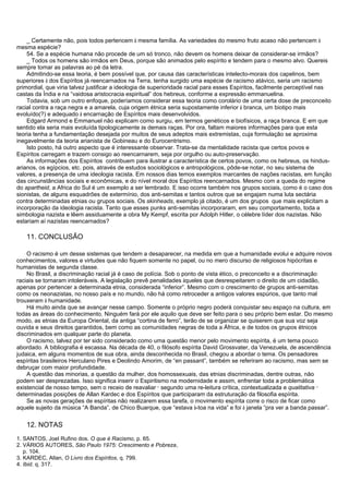 _ Certamente não, pois todos pertencem à mesma família. As variedades do mesmo fruto acaso não pertencem à
mesma espécie?
54. Se a espécie humana não procede de um só tronco, não devem os homens deixar de considerar-se irmãos?
_ Todos os homens são irmãos em Deus, porque são animados pelo espírito e tendem para o mesmo alvo. Quereis
sempre tomar as palavras ao pé da letra.
Admitindo-se essa teoria, é bem possível que, por causa das características intelecto-morais dos capelinos, bem
superiores à dos Espíritos já reencarnados na Terra, tenha surgido uma espécie de racismo atávico, seria um racismo
primordial, que viria talvez justificar a ideologia de superioridade racial para esses Espíritos, facilmente perceptível nas
castas da Índia e na “vaidosa aristocracia espiritual” dos hebreus, conforme a expressão emmanuelina.
Todavia, sob um outro enfoque, poderíamos considerar essa teoria como corolário de uma certa dose de preconceito
racial contra a raça negra e a amarela, cuja origem étnica seria supostamente inferior à branca, um biotipo mais
evoluído(?) e adequado à encarnação de Espíritos mais desenvolvidos.
Edgard Armond e Emmanuel não explicam como surgiu, em termos genéticos e biofísicos, a raça branca. E em que
sentido ela seria mais evoluída tipologicamente às demais raças. Por ora, faltam maiores informações para que esta
teoria tenha a fundamentação desejada por muitos de seus adeptos mais extremistas, cuja formulação se aproxima
inegavelmente da teoria arianista de Gobineau e do Eurocentrismo.
Isto posto, há outro aspecto que é interessante observar. Trata-se da mentalidade racista que certos povos e
Espíritos carregam e trazem consigo ao reencarnarem, seja por orgulho ou auto-preservação.
As informações dos Espíritos contribuem para ilustrar a característica de certos povos, como os hebreus, os hindus-
arianos, os egípcios, etc. pois, através de estudos sociológicos e antropológicos, pôde-se notar, no seu sistema de
valores, a presença de uma ideologia racista. Em nossos dias temos exemplos marcantes de nações racistas, em função
das circunstâncias sociais e econômicas, e do nível moral dos Espíritos reencarnados. Mesmo com a queda do regime
do apartheid, a Africa do Sul é um exemplo a ser lembrado. E isso ocorre também nos grupos sociais, como é o caso dos
sionistas, de alguns esquadrões de extermínio, dos anti-semitas e tantos outros que se engajam numa luta sectária
contra determinadas etnias ou grupos sociais. Os skinheads, exemplo já citado, é um dos grupos que mais explicitam a
incorporação da ideologia racista. Tanto que esses punks anti-semitas incorporaram, em seu comportamento, toda a
simbologia nazista e lêem assiduamente a obra My Kempf, escrita por Adolph Hitler, o célebre líder dos nazistas. Não
estariam aí nazistas reencarnados?
11. CONCLUSÃO
O racismo é um desse sistemas que tendem a desaparecer, na medida em que a humanidade evolui e adquire novos
conhecimentos, valores e virtudes que não fiquem somente no papel, ou no mero discurso de religiosos hipócritas e
humanistas de segunda classe.
No Brasil, a discriminação racial já é caso de polícia. Sob o ponto de vista ético, o preconceito e a discriminação
raciais se tornaram intoleráveis. A legislação prevê penalidades àqueles que desrespeitarem o direito de um cidadão,
apenas por pertencer a determinada etnia, considerada “inferior”. Mesmo com o crescimento de grupos anti-semitas
como os neonazistas, no nosso país e no mundo, não há como retroceder a antigos valores espúrios, que tanto mal
trouxeram à humanidade.
Há muito ainda que se avançar nesse campo. Somente o próprio negro poderá conquistar seu espaço na cultura, em
todas as áreas do conhecimento. Ninguém fará por ele aquilo que deve ser feito para o seu próprio bem estar. Do mesmo
modo, as etnias da Europa Oriental, da antiga “cortina de ferro”, terão de se organizar se quiserem que sua voz seja
ouvida e seus direitos garantidos, bem como as comunidades negras de toda a África, e de todos os grupos étnicos
discriminados em qualquer parte do planeta.
O racismo, talvez por ter sido considerado como uma questão menor pelo movimento espírita, é um tema pouco
abordado. A bibliografia é escassa. Na década de 40, o filósofo espírita David Grossvater, da Venezuela, de ascendência
judaica, em alguns momentos de sua obra, ainda desconhecida no Brasil, chegou a abordar o tema. Os pensadores
espíritas brasileiros Herculano Pires e Deolindo Amorim, de “en passant”, também se referiram ao racismo, mas sem se
debruçar com maior profundidade.
A questão das minorias, a questão da mulher, dos homossexuais, das etnias discriminadas, dentre outras, não
podem ser desprezadas. Isso significa inserir o Espiritismo na modernidade e assim, enfrentar toda a problemática
existencial de nosso tempo, sem o receio de reavaliar
_
segundo uma re-leitura crítica, contextualizada e qualitativa
_
determinadas posições de Allan Kardec e dos Espíritos que participaram da estruturação da filosofia espírita.
Se as novas gerações de espíritas não realizarem essa tarefa, o movimento espírita corre o risco de ficar como
aquele sujeito da música “A Banda”, de Chico Buarque, que “estava à-toa na vida” e foi à janela “pra ver a banda passar”.
12. NOTAS
1. SANTOS, Joel Rufino dos. O que é Racismo, p. 65.
2. VÁRIOS AUTORES, São Paulo 1975: Crescimento e Pobreza,
p. 104.
3. KARDEC, Allan, O Livro dos Espíritos, q. 799.
4. Ibid. q. 317.
 