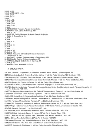 5. Ibid. q. 806.
6. Ibid. q. 803, o grifo é meu.
7. Ibid. q. 829.
8. Ibid. q. 831.
9. Ibid.
10. Ibid. q. 52.
11. Ibid. q. 54.
12. Ibid. q. 132.
13. Ibid. q. 185.
14. Ibid.
15. FERNANDES, Florestan, Revista Humanidades.
16. KARDEC, Allan, Obras Póstumas, p. 130.
17. Ibid., p. 130.
18. CAMPOS, Espírito Humberto de, Brasil Coração do Mundo
Pátria do Evangelho, p. 51.
19. Ibid.
20. Ibid.
21. Ibid., p. 52.
22. Ibid.
23. Ibid., p. 68.
24. Ibid.
25. Ibid.
26. Ibid., p. 55.
27. Ibid., p. 202.
28. PIRES, Herculano, Ciência Espírita e suas Implicações
Terapêuticas, p. 100.
29. MACHADO, Ubiratan, Os Intelectuais e o Espiritismo, p. 230.
30. EMMANUEL, Espírito, A Caminho da Luz, p. 37.
31. ARMOND, Edgard, Os Exilados de Capela, p. 81.
32. Ibid., p. 82.
33. KARDEC, Allan, A Gênese, p. 226/27.
13. BIBLIOGRAFIA
AMORIM, Deolindo. O Espiritismo e os Problemas Humanos. 4ª ed. Paraná, Livraria Ghignone. s/d.
IDEM, Recordando Deolindo Amorim. Org. Celso Martins. 1ª ed. São Paulo, Ed. do Lar/ABC do Interior, 1989.
IDEM, Ponderações Doutrinárias. Org. Celso Martins. 1ª ed. Paraná, Federação Espírita do Paraná, 1989.
IDEM, O Espiritismo e os Problemas Humanos. Colab. Hermínio C. Miranda. 1ª ed. São Paulo, USE Editora, 1985.
ARMOND, Edgard. Os Exilados de Capela, 23ª ed. São Paulo, Editora Aliança, 1987.
BEIGUELMAN, Paula. A Crise do Escravismo e a Grande Imigração. 4ª ed. São Paulo, Brasiliense, 1987.
CAMPOS, Espírito Humberto de. Psicografia de Francisco Cândido Xavier. Brasil Coração do Mundo Pátria do Evangelho. 16ª
ed. Rio de Janeiro, FEB, 1986.
CARDOSO, Fernando Henrique e outros, São Paulo 1975: Crescimento e Pobreza. 5ª ed. São Paulo, Loyola, s/d.
CARNEIRO, Altamirando. Castro Alves e o Espiritismo.1ª ed. São Paulo, FEESP, 1993.
CASALECCHI, José Enio. A Proclamação da República. 1ª ed. São Paulo, Brasiliense, 1981.
EMMANUEL, Espírito. Psicografia de Francisco Cândido Xavier. A Caminho da Luz. 16ª ed. Rio de Janeiro, FEB, 1978.
FALCON, Francisco. Mercantilismo e Transição. 8ª ed. São Paulo, Brasiliense, 1987.
FERNANDES, Florestan. A Integração do Negro na Sociedade de Classes, Vol. 2. 3ª ed. São Paulo, Ática, 1978.
IDEM, O Negro e a Democracia, in Revista Humanidades nº 14, Distrito Federal, Universidade de Brasília, 1987.
GENTILE, Salvador. Senzala. 21ª ed. São Paulo, IDE, 1988.
GROSSVATER, David. Por los Fueros del Espiritu. 6ª ed. Caracas, Venezuela, CIMA, 1975.
HUBERMAN, Leo. História da Riqueza do Homem. 15ª ed. Rio de Janeiro, Zahar, 1979.
KARDEC, Allan. O Livro dos Espíritos. Trad. J. Herculano Pires. 41ª ed. São Paulo, LAKE, 1982.
IDEM, A Gênese. Trad. Guillon Ribeiro. 20ª ed. Rio de Janeiro, FEB,1978.
IDEM, Obras Póstumas, Trad. Sylvia Mele Pereira da Silva. 2ª ed. São Paulo, LAKE, 1979.
IDEM, Revista Espírita 1862. Trad. Júlio Abreu Filho. 2ª ed. São Paulo, Edicel, s/d.
LAMBERT, Jacques. Os Dois Brasis. 5ª ed. São Paulo, Companhia Editora Nacional, 1969.
 
