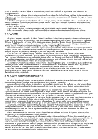 racista; a questão do racismo hoje e do movimento negro, procurando identificar algumas de suas influências no
movimento espírita.
2. Tecer algumas críticas a determinadas conceituações e colocações de Espíritos e espíritas, ainda marcadas pelo
religiosismo e a visão idealista do processo histórico, que escamoteia o verdadeiro sentido do papel do negro na história
e na sociedade.
3. Analisar a posição de Allan Kardec em relação ao negro, sob o ponto de vista ético, estético e espiritual. Até que
ponto o fundador do Espiritismo foi preconceituoso em relação a essa etnia? Teria ele sido racista em suas reflexões
sobre a raça negra?
4. Expor a visão espírita:
a. Do homem como um cidadão do universo que é, transcendente à etnia, religião, nacionalidade, etc.
b. Da reencarnação, cuja concepção espírita contribui para a destruição dos preconceitos de casta e de cor.
2. O RACISMO
O racismo, segundo a acepção do “Novo Dicionário Aurélio” é “a doutrina que sustenta a superioridade de certas
raças”. Enquanto sistema de pensamento, o racismo teve as suas primeiras teorizações no século passado, na França.
O Conde de Gobineau foi o principal teórico das teorias racistas. Sua obra, “Ensaio Sobre a Desigualdade das Raças
Humanas” (1855), lançou as bases da teoria arianista, que considera a raça branca como a única pura e superior às
demais, tomada como fundamento filosófico pelos nazistas, adeptos do pan-germanismo.
O racismo caracteriza-se como um sistema segregacionista por natureza, uma ideologia que prega a supremacia de
um povo, de uma raça, ou mesmo de uma cultura sobre outras, expressando-se de diversas maneiras: em nível cultural,
religioso, biológico. Na concepção de valores, e em nível institucional, legalizado.
É um fenômeno de caráter universal. Os judeus, na Antigüidade, comportavam-se de modo racista ao se
considerarem como o povo eleito pelo Deus-Jeová e ao discriminarem os outros povos, chamados por eles de gentios.
Para o romano, todo aquele que não participasse de sua cultura era chamado pejorativamente de bárbaro. Os espanhóis,
que trucidaram os povos pré-colombianos, consideravam-nos como seres inferiores, o mesmo ocorrendo no Brasil com
os bandeirantes portugueses em relação aos indígenas brasileiros.
Apesar de ser um sistema que não se limita somente à discriminação do negro, o racismo é hoje quase sinônimo de
perseguição à raça negra, bastando se reportar ao extinto regime racista do apartheid, na África do Sul e o racismo
brasileiro, marcante na concepção de valores e escamoteado pelo mito da “democracia racial”.
No Brasil, passados mais de 100 anos da promulgação da Lei Áurea, em 13 de maio de 1888, que libertou
(legalmente) os negros da escravidão, há muito ainda por ser conquistado a fim de que o negro tenha, de fato, sua
dignidade garantida e respeitada.
3. AS RAÍZES DO RACISMO BRASILEIRO
As raízes do racismo brasileiro, que se caracteriza principalmente pela discriminação do branco sobre o negro,
encontram-se no Brasil Colonial e se acham vinculados historicamente à escravatura.
A escravidão negra foi a solução do capitalismo comercial para a exploração das colônias, por tratar-se de mão-de-
obra barata, tornando-se o Brasil e diversas outras colônias, numa das molas mestras de todo o sistema econômico
colonial.
Na medida em que o capitalismo europeu foi superando sua fase comercial e monopolista, para se constituir no
capitalismo industrial, em meados do século passado, o antigo sistema colonial, mantido por Portugal e Espanha, duas
superpotências em franco período de decadência, torna-se um grande obstáculo à livre circulação de mercadorias, agora
industrializadas. A manufatura tende a ceder seu lugar à indústria e o comerciante, ao industrial.
A lógica do capital conduz à expansão de mercados. A mão-de-obra escrava, por ser barata, reduzia enormemente os
custos indiretos da produção brasileira, cujos produtos, no mercado internacional, eram um dos mais baratos,
concorrendo com os produtos de países europeus colonizadores. Era preciso acabar com a escravidão para que se
abrissem novas frentes de mercado, de modo que os produtos brasileiros deixassem de concorrer com os europeus.
A Inglaterra, primeiro país a se industrializar, passa a pressionar Portugal para que elimine a escravidão no Brasil. Em
conseqüência da invasão das tropas de Napoleão Bonaparte a Portugal, D. João VI e a família real portuguesa
transferem-se para o Brasil em 1808. A Inglaterra dá todo o apoio a Portugal em troca da abertura dos portos e da
extinção do tráfico negreiro.
Com a abertura dos portos, passam a surgir no Brasil diversas unidades produtivas. A Inglaterra e outros países
começam a montar no Brasil as suas primeiras indústrias.
Diversos fatores contribuíram para a extinção da escravidão, notadamente os econômicos. Mas para extingui-los,
foram necessários longos anos de luta, já que teve ardorosos defensores em amplos setores da camada social. Além de
interesses econômicos, representados pelos senhores de engenho e posteriormente, pelos barões de café, havia
também interesses de caráter psicológico. Para a classe dominante, ter um escravo era sinônimo de “status”, de
prosperidade. A Igreja, dominante na época, pregava a idéia absurda de que a escravidão era algo “natural” porque Deus
assim o permitia. Haja visto que a Igreja, ao lado dos traficantes, muito lucrou com a escravidão. Em Portugal, por
exemplo, a Ordem de Cristo tinha participação ativa na partilha dos lucros do comércio de escravos. O tráfico negreiro
era, sem dúvida, uma interessante fonte de enriquecimento.
 