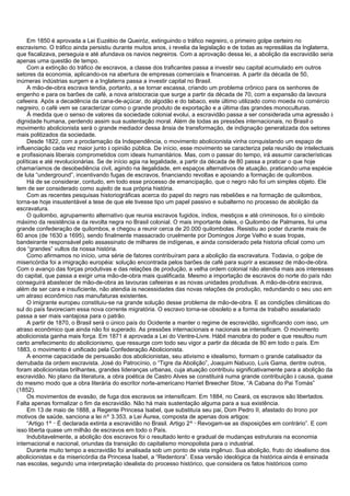 Em 1850 é aprovada a Lei Euzébio de Queiróz, extinguindo o tráfico negreiro, o primeiro golpe certeiro no
escravismo. O tráfico ainda persistiu durante muitos anos, à revelia da legislação e de todas as represálias da Inglaterra,
que fiscalizava, perseguia e até afundava os navios negreiros. Com a aprovação dessa lei, a abolição da escravidão seria
apenas uma questão de tempo.
Com a extinção do tráfico de escravos, a classe dos traficantes passa a investir seu capital acumulado em outros
setores da economia, aplicando-os na abertura de empresas comerciais e financeiras. A partir da década de 50,
inúmeras indústrias surgem e a Inglaterra passa a investir capital no Brasil.
A mão-de-obra escrava tendia, portanto, a se tornar escassa, criando um problema crônico para os senhores de
engenho e para os barões de café, a nova aristocracia que surge a partir da década de 70, com a expansão da lavoura
cafeeira. Após a decadência da cana-de-açúcar, do algodão e do tabaco, este último utilizado como moeda no comércio
negreiro, o café vem se caracterizar como o grande produto de exportação e a última das grandes monoculturas.
À medida que o senso de valores da sociedade colonial evolui, a escravidão passa a ser considerada uma agressão à
dignidade humana, perdendo assim sua sustentação moral. Além de todas as pressões internacionais, no Brasil o
movimento abolicionista será o grande mediador dessa ânsia de transformação, de indignação generalizada dos setores
mais politizados da sociedade.
Desde 1822, com a proclamação da Independência, o movimento abolicionista vinha conquistando um espaço de
influenciação cada vez maior junto à opinião pública. De início, esse movimento se caracteriza pela reunião de intelectuais
e profissionais liberais comprometidos com ideais humanitários. Mas, com o passar do tempo, irá assumir características
políticas e até revolucionárias. Se de início agia na legalidade, a partir da década de 80 passa a praticar o que hoje
chamaríamos de desobediência civil, agindo na ilegalidade, em espaços alternativos de atuação, praticando uma espécie
de luta “underground”, incentivando fugas de escravos, financiando revoltas e apoiando a formação de quilombos.
Há de se considerar, contudo, em todo esse processo de emancipação, que o negro não foi um simples objeto. Ele
tem de ser considerado como sujeito de sua própria história.
Com as recentes pesquisas historiográficas acerca do papel do negro nas rebeliões e na formação de quilombos,
torna-se hoje insustentável a tese de que ele tivesse tipo um papel passivo e subalterno no processo de abolição da
escravatura.
O quilombo, agrupamento alternativo que reunia escravos fugidos, índios, mestiços e até criminosos, foi o símbolo
máximo da resistência e da revolta negra no Brasil colonial. O mais importante deles, o Quilombo de Palmares, foi uma
grande confederação de quilombos, e chegou a reunir cerca de 20.000 quilombolas. Resistiu ao poder durante mais de
60 anos (de 1630 a 1695), sendo finalmente massacrado cruelmente por Domingos Jorge Velho e suas tropas,
bandeirante responsável pelo assassinato de milhares de indígenas, e ainda considerado pela historia oficial como um
dos “grandes” vultos da nossa história.
Como afirmamos no início, uma série de fatores contribuíram para a abolição da escravatura. Todavia, o golpe de
misericórdia foi a imigração européia: solução encontrada pelos barões de café para suprir a escassez de mão-de-obra.
Com o avanço das forças produtivas e das relações de produção, a velha ordem colonial não atendia mais aos interesses
do capital, que passa a exigir uma mão-de-obra mais qualificada. Mesmo a importação de escravos do norte do país não
conseguirá abastecer de mão-de-obra as lavouras cafeeiras e as novas unidades produtivas. A mão-de-obra escrava,
além de ser cara e insuficiente, não atendia às necessidades das novas relações de produção, redundando o seu uso em
um atraso econômico nas manufaturas existentes.
O imigrante europeu constituiu-se na grande solução desse problema de mão-de-obra. E as condições climáticas do
sul do país favoreciam essa nova corrente migratória. O escravo torna-se obsoleto e a forma de trabalho assalariado
passa a ser mais vantajosa para o patrão.
A partir de 1870, o Brasil será o único país do Ocidente a manter o regime de escravidão, significando com isso, um
atraso econômico que ainda não foi superado. As pressões internacionais e nacionais se intensificam. O movimento
abolicionista ganha mais força. Em 1871 é aprovada a Lei do Ventre-Livre. Hábil manobra do poder e que resultou num
certo arrefecimento do abolicionismo, que ressurge com todo seu vigor a partir da década de 80 em todo o país. Em
1883, o movimento é unificado pela Confederação Abolicionista.
A enorme capacidade de persuasão dos abolicionistas, seu ativismo e idealismo, formam o grande catalisador da
derrubada da ordem escravista. José do Patrocínio, o “Tigre da Abolição”, Joaquim Nabuco, Luís Gama, dentre outros,
foram abolicionistas brilhantes, grandes lideranças urbanas, cuja atuação contribuiu significativamente para a abolição da
escravidão. No plano da literatura, a obra poética de Castro Alves se constituirá numa grande contribuição à causa, quase
do mesmo modo que a obra literária do escritor norte-americano Harriet Breecher Stow, “A Cabana do Pai Tomás”
(1852).
Os movimentos de evasão, de fuga dos escravos se intensificam. Em 1884, no Ceará, os escravos são libertados.
Falta apenas formalizar o fim da escravidão. Não há mais sustentação alguma para a sua existência.
Em 13 de maio de 1888, a Regente Princesa Isabel, que substituía seu pai, Dom Pedro II, afastado do trono por
motivos de saúde, sanciona a lei nº 3.353, a Lei Áurea, composta de apenas dois artigos:
“Artigo 1º
_
É declarada extinta a escravidão no Brasil. Artigo 2º
_
Revogam-se as disposições em contrário”. E com
isso liberta quase um milhão de escravos em todo o País.
Indubitavelmente, a abolição dos escravos foi o resultado lento e gradual de mudanças estruturais na economia
internacional e nacional, oriundas da transição do capitalismo monopolista para o industrial.
Durante muito tempo a escravidão foi analisada sob um ponto de vista ingênuo. Sua abolição, fruto do idealismo dos
abolicionistas e da misericórdia da Princesa Isabel, a “Redentora”. Essa versão ideológica da histórica ainda é ensinada
nas escolas, segundo uma interpretação idealista do processo histórico, que considera os fatos históricos como
 
